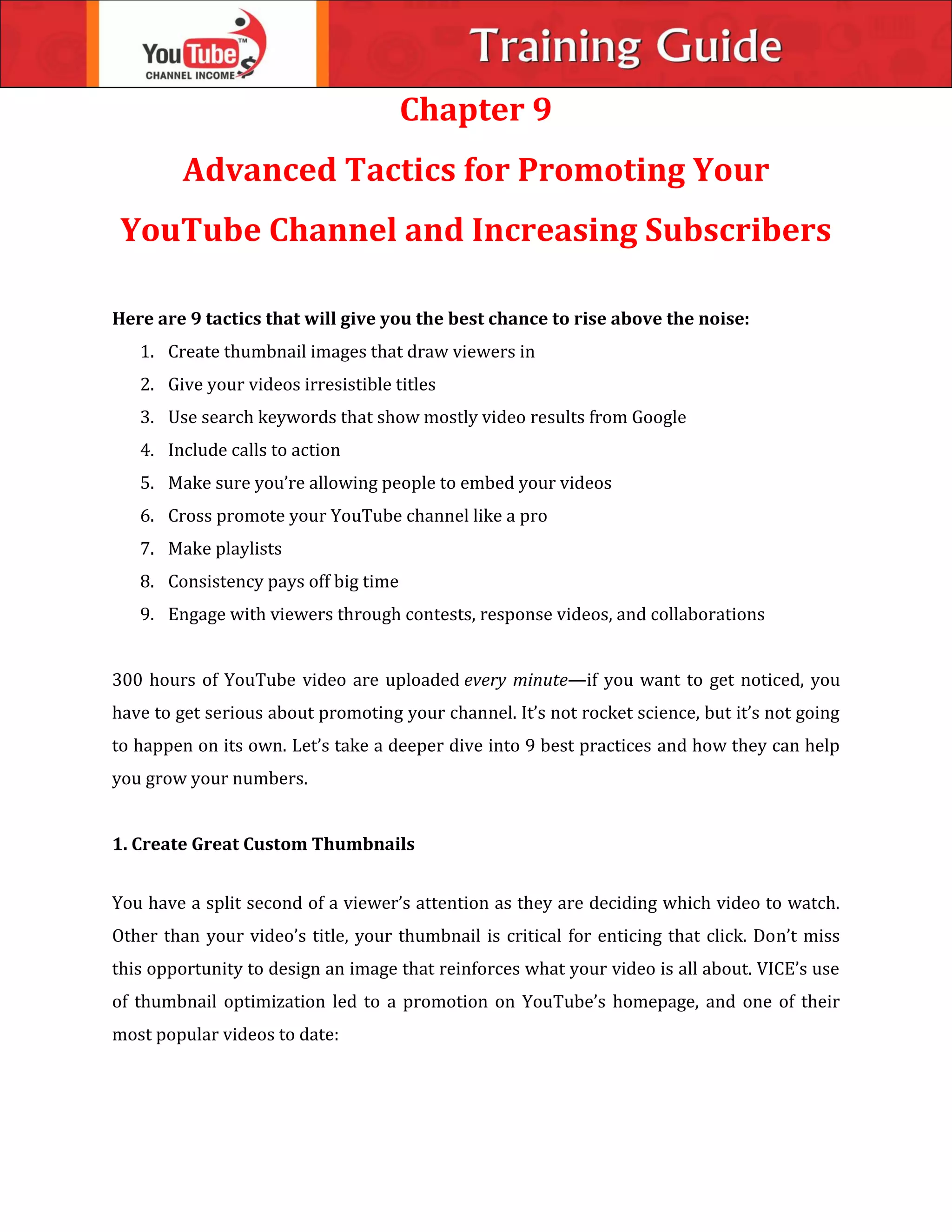 Chapter 9
Advanced Tactics for Promoting Your
YouTube Channel and Increasing Subscribers
Here are 9 tactics that will give you the best chance to rise above the noise:
1. Create thumbnail images that draw viewers in
2. Give your videos irresistible titles
3. Use search keywords that show mostly video results from Google
4. Include calls to action
5. Make sure you’re allowing people to embed your videos
6. Cross promote your YouTube channel like a pro
7. Make playlists
8. Consistency pays off big time
9. Engage with viewers through contests, response videos, and collaborations
300 hours of YouTube video are uploaded every minute—if you want to get noticed, you
have to get serious about promoting your channel. It’s not rocket science, but it’s not going
to happen on its own. Let’s take a deeper dive into 9 best practices and how they can help
you grow your numbers.
1. Create Great Custom Thumbnails
You have a split second of a viewer’s attention as they are deciding which video to watch.
Other than your video’s title, your thumbnail is critical for enticing that click. Don’t miss
this opportunity to design an image that reinforces what your video is all about. VICE’s use
of thumbnail optimization led to a promotion on YouTube’s homepage, and one of their
most popular videos to date:
 