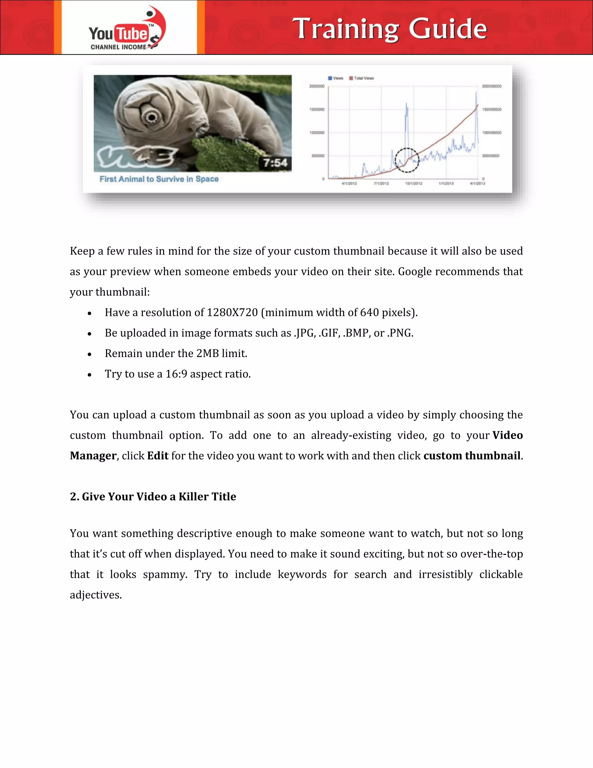 Keep a few rules in mind for the size of your custom thumbnail because it will also be used
as your preview when someone embeds your video on their site. Google recommends that
your thumbnail:
 Have a resolution of 1280X720 (minimum width of 640 pixels).
 Be uploaded in image formats such as .JPG, .GIF, .BMP, or .PNG.
 Remain under the 2MB limit.
 Try to use a 16:9 aspect ratio.
You can upload a custom thumbnail as soon as you upload a video by simply choosing the
custom thumbnail option. To add one to an already-existing video, go to your Video
Manager, click Edit for the video you want to work with and then click custom thumbnail.
2. Give Your Video a Killer Title
You want something descriptive enough to make someone want to watch, but not so long
that it’s cut off when displayed. You need to make it sound exciting, but not so over-the-top
that it looks spammy. Try to include keywords for search and irresistibly clickable
adjectives.
 