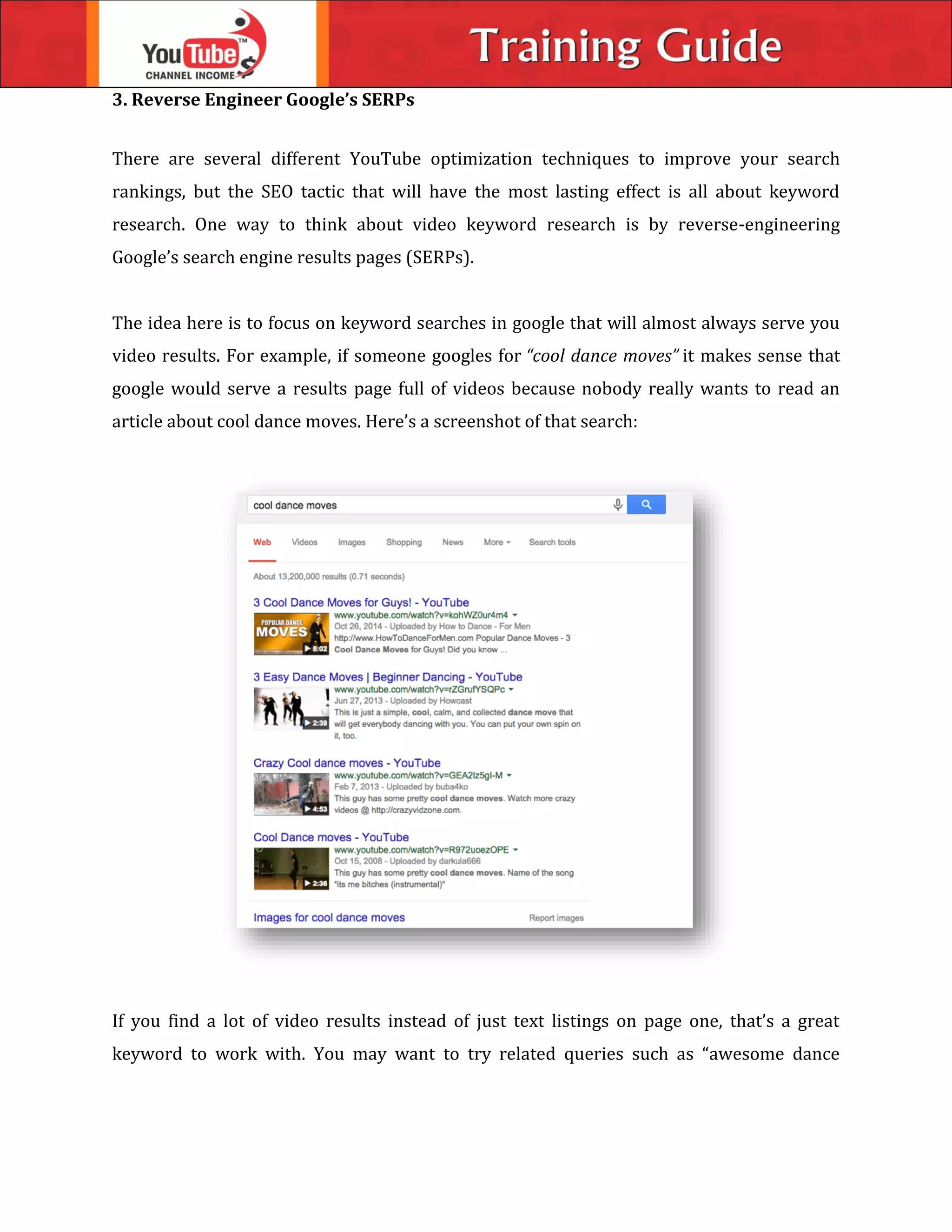 3. Reverse Engineer Google’s SERPs
There are several different YouTube optimization techniques to improve your search
rankings, but the SEO tactic that will have the most lasting effect is all about keyword
research. One way to think about video keyword research is by reverse-engineering
Google’s search engine results pages (SERPs).
The idea here is to focus on keyword searches in google that will almost always serve you
video results. For example, if someone googles for “cool dance moves” it makes sense that
google would serve a results page full of videos because nobody really wants to read an
article about cool dance moves. Here’s a screenshot of that search:
If you find a lot of video results instead of just text listings on page one, that’s a great
keyword to work with. You may want to try related queries such as “awesome dance
 