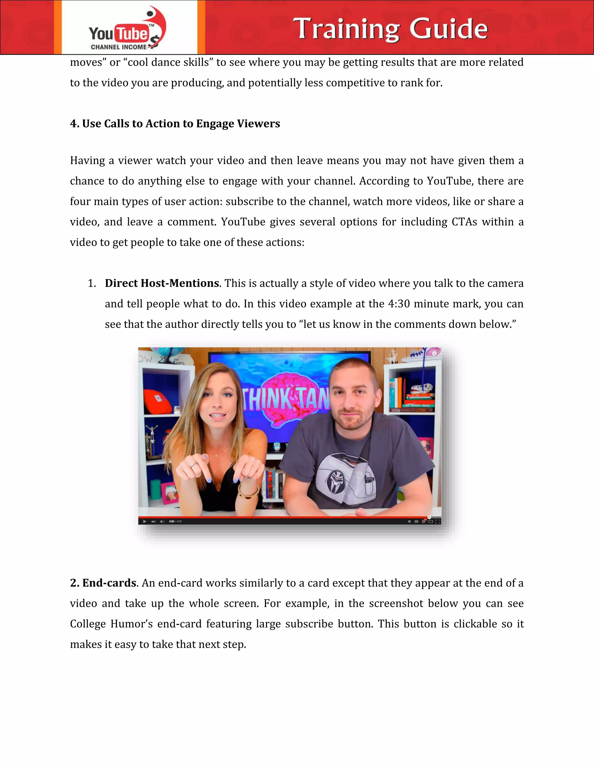 moves” or “cool dance skills” to see where you may be getting results that are more related
to the video you are producing, and potentially less competitive to rank for.
4. Use Calls to Action to Engage Viewers
Having a viewer watch your video and then leave means you may not have given them a
chance to do anything else to engage with your channel. According to YouTube, there are
four main types of user action: subscribe to the channel, watch more videos, like or share a
video, and leave a comment. YouTube gives several options for including CTAs within a
video to get people to take one of these actions:
1. Direct Host-Mentions. This is actually a style of video where you talk to the camera
and tell people what to do. In this video example at the 4:30 minute mark, you can
see that the author directly tells you to “let us know in the comments down below.”
2. End-cards. An end-card works similarly to a card except that they appear at the end of a
video and take up the whole screen. For example, in the screenshot below you can see
College Humor’s end-card featuring large subscribe button. This button is clickable so it
makes it easy to take that next step.
 