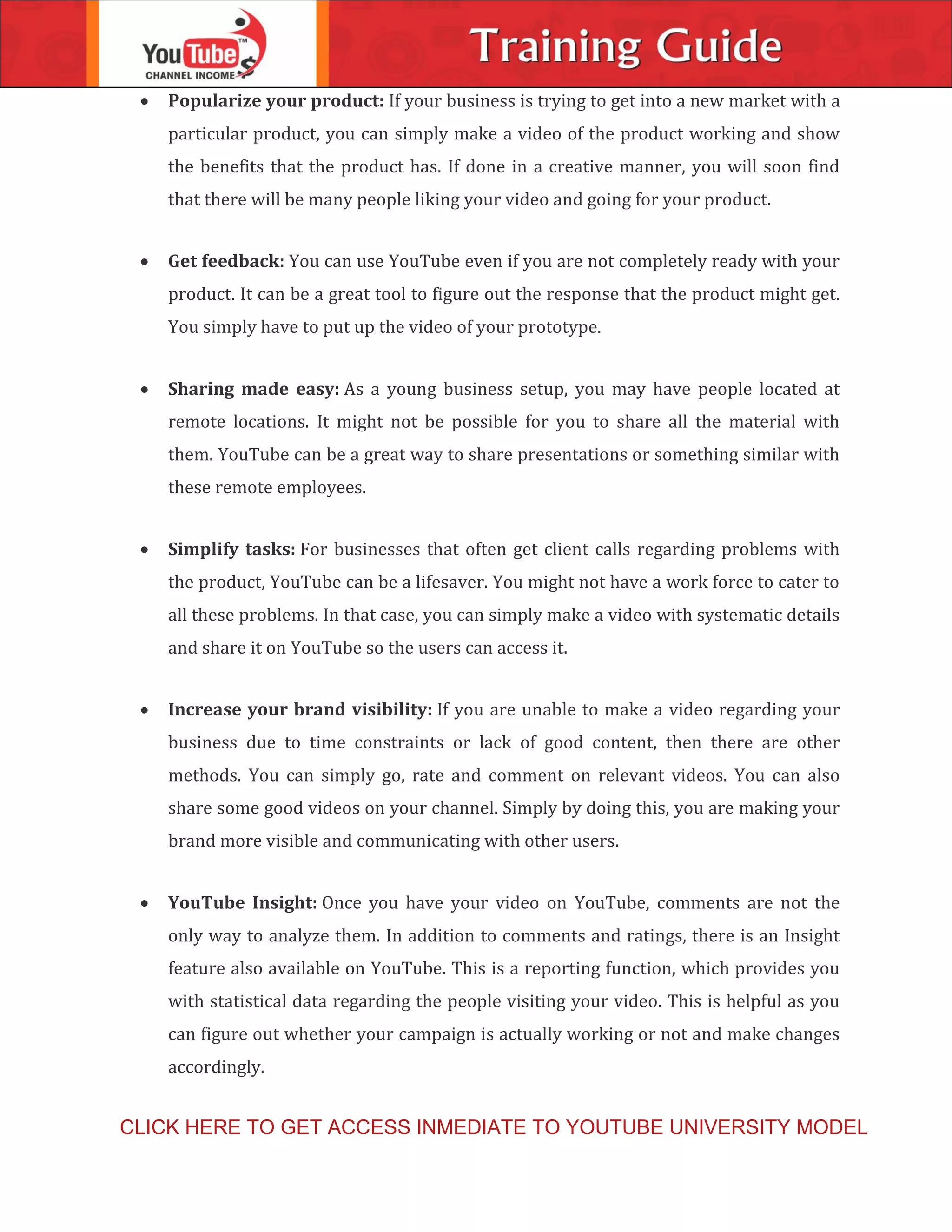  Popularize your product: If your business is trying to get into a new market with a
particular product, you can simply make a video of the product working and show
the benefits that the product has. If done in a creative manner, you will soon find
that there will be many people liking your video and going for your product.
 Get feedback: You can use YouTube even if you are not completely ready with your
product. It can be a great tool to figure out the response that the product might get.
You simply have to put up the video of your prototype.
 Sharing made easy: As a young business setup, you may have people located at
remote locations. It might not be possible for you to share all the material with
them. YouTube can be a great way to share presentations or something similar with
these remote employees.
 Simplify tasks: For businesses that often get client calls regarding problems with
the product, YouTube can be a lifesaver. You might not have a work force to cater to
all these problems. In that case, you can simply make a video with systematic details
and share it on YouTube so the users can access it.
 Increase your brand visibility: If you are unable to make a video regarding your
business due to time constraints or lack of good content, then there are other
methods. You can simply go, rate and comment on relevant videos. You can also
share some good videos on your channel. Simply by doing this, you are making your
brand more visible and communicating with other users.
 YouTube Insight: Once you have your video on YouTube, comments are not the
only way to analyze them. In addition to comments and ratings, there is an Insight
feature also available on YouTube. This is a reporting function, which provides you
with statistical data regarding the people visiting your video. This is helpful as you
can figure out whether your campaign is actually working or not and make changes
accordingly.
CLICK HERE TO GET ACCESS INMEDIATE TO YOUTUBE UNIVERSITY MODEL
 