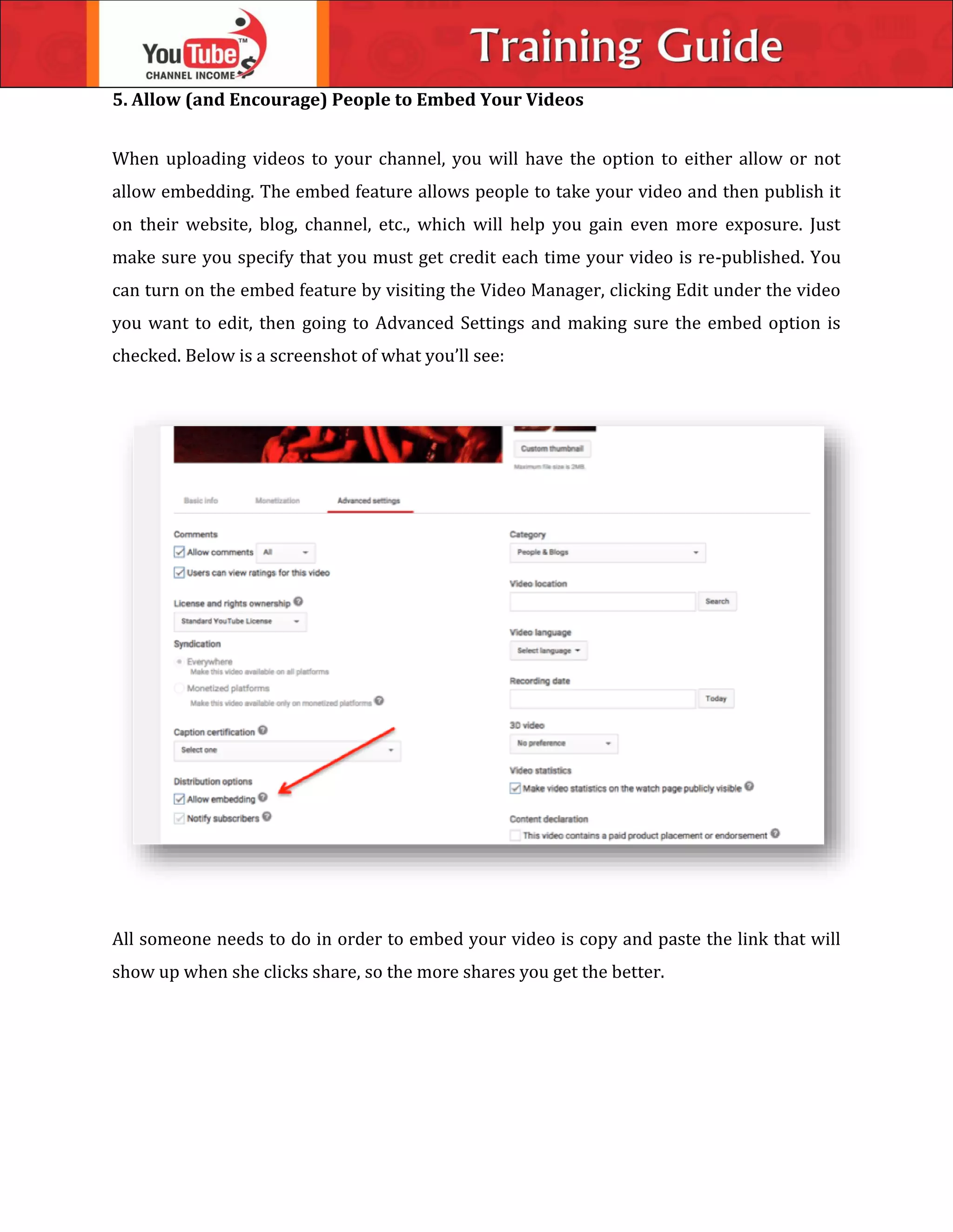5. Allow (and Encourage) People to Embed Your Videos
When uploading videos to your channel, you will have the option to either allow or not
allow embedding. The embed feature allows people to take your video and then publish it
on their website, blog, channel, etc., which will help you gain even more exposure. Just
make sure you specify that you must get credit each time your video is re-published. You
can turn on the embed feature by visiting the Video Manager, clicking Edit under the video
you want to edit, then going to Advanced Settings and making sure the embed option is
checked. Below is a screenshot of what you’ll see:
All someone needs to do in order to embed your video is copy and paste the link that will
show up when she clicks share, so the more shares you get the better.
 