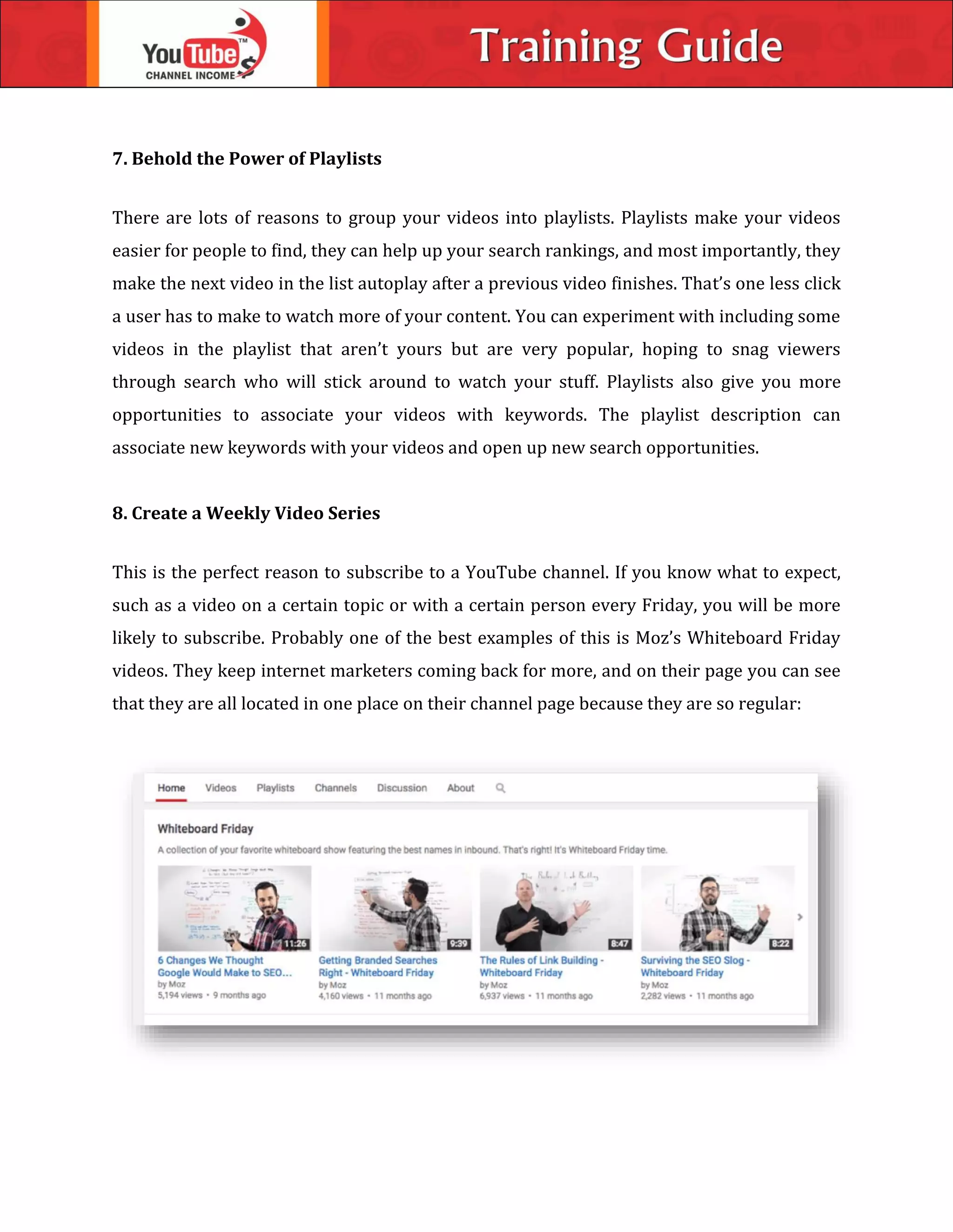 7. Behold the Power of Playlists
There are lots of reasons to group your videos into playlists. Playlists make your videos
easier for people to find, they can help up your search rankings, and most importantly, they
make the next video in the list autoplay after a previous video finishes. That’s one less click
a user has to make to watch more of your content. You can experiment with including some
videos in the playlist that aren’t yours but are very popular, hoping to snag viewers
through search who will stick around to watch your stuff. Playlists also give you more
opportunities to associate your videos with keywords. The playlist description can
associate new keywords with your videos and open up new search opportunities.
8. Create a Weekly Video Series
This is the perfect reason to subscribe to a YouTube channel. If you know what to expect,
such as a video on a certain topic or with a certain person every Friday, you will be more
likely to subscribe. Probably one of the best examples of this is Moz’s Whiteboard Friday
videos. They keep internet marketers coming back for more, and on their page you can see
that they are all located in one place on their channel page because they are so regular:
 
