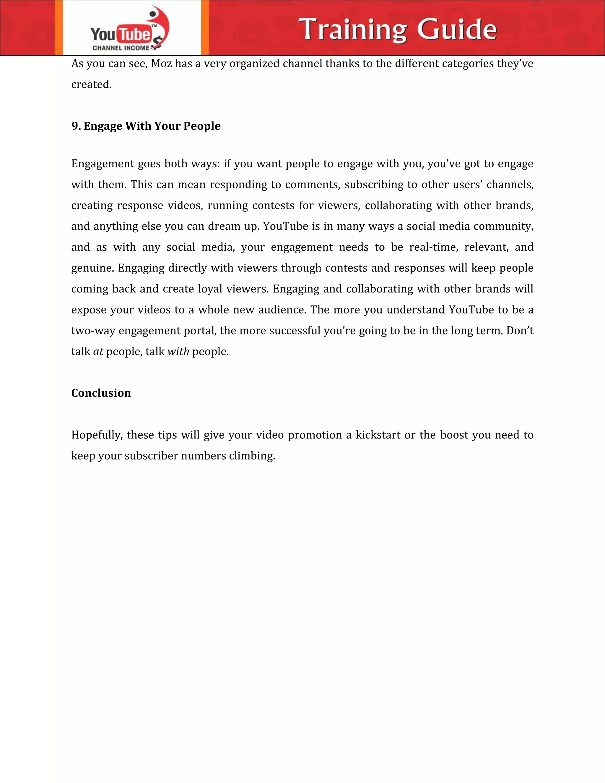 As you can see, Moz has a very organized channel thanks to the different categories they’ve
created.
9. Engage With Your People
Engagement goes both ways: if you want people to engage with you, you’ve got to engage
with them. This can mean responding to comments, subscribing to other users’ channels,
creating response videos, running contests for viewers, collaborating with other brands,
and anything else you can dream up. YouTube is in many ways a social media community,
and as with any social media, your engagement needs to be real-time, relevant, and
genuine. Engaging directly with viewers through contests and responses will keep people
coming back and create loyal viewers. Engaging and collaborating with other brands will
expose your videos to a whole new audience. The more you understand YouTube to be a
two-way engagement portal, the more successful you’re going to be in the long term. Don’t
talk at people, talk with people.
Conclusion
Hopefully, these tips will give your video promotion a kickstart or the boost you need to
keep your subscriber numbers climbing.
 