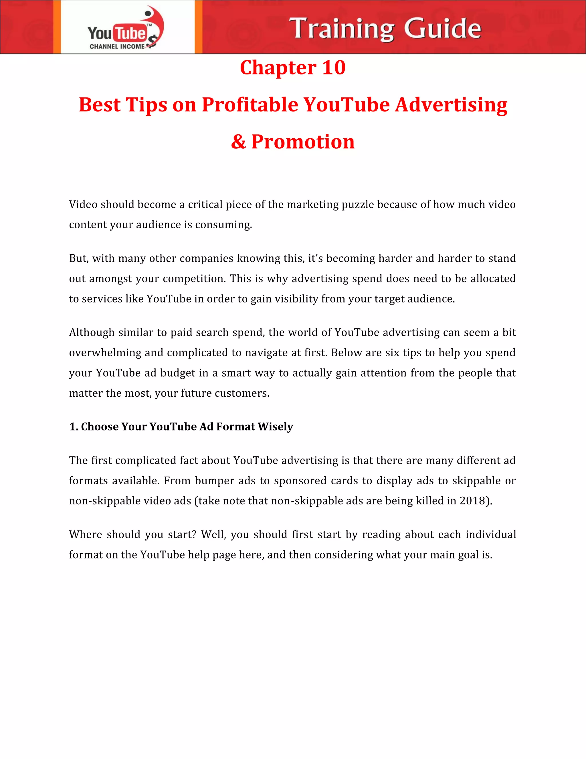 Chapter 10
Best Tips on Profitable YouTube Advertising
& Promotion
Video should become a critical piece of the marketing puzzle because of how much video
content your audience is consuming.
But, with many other companies knowing this, it’s becoming harder and harder to stand
out amongst your competition. This is why advertising spend does need to be allocated
to services like YouTube in order to gain visibility from your target audience.
Although similar to paid search spend, the world of YouTube advertising can seem a bit
overwhelming and complicated to navigate at first. Below are six tips to help you spend
your YouTube ad budget in a smart way to actually gain attention from the people that
matter the most, your future customers.
1. Choose Your YouTube Ad Format Wisely
The first complicated fact about YouTube advertising is that there are many different ad
formats available. From bumper ads to sponsored cards to display ads to skippable or
non-skippable video ads (take note that non-skippable ads are being killed in 2018).
Where should you start? Well, you should first start by reading about each individual
format on the YouTube help page here, and then considering what your main goal is.
 