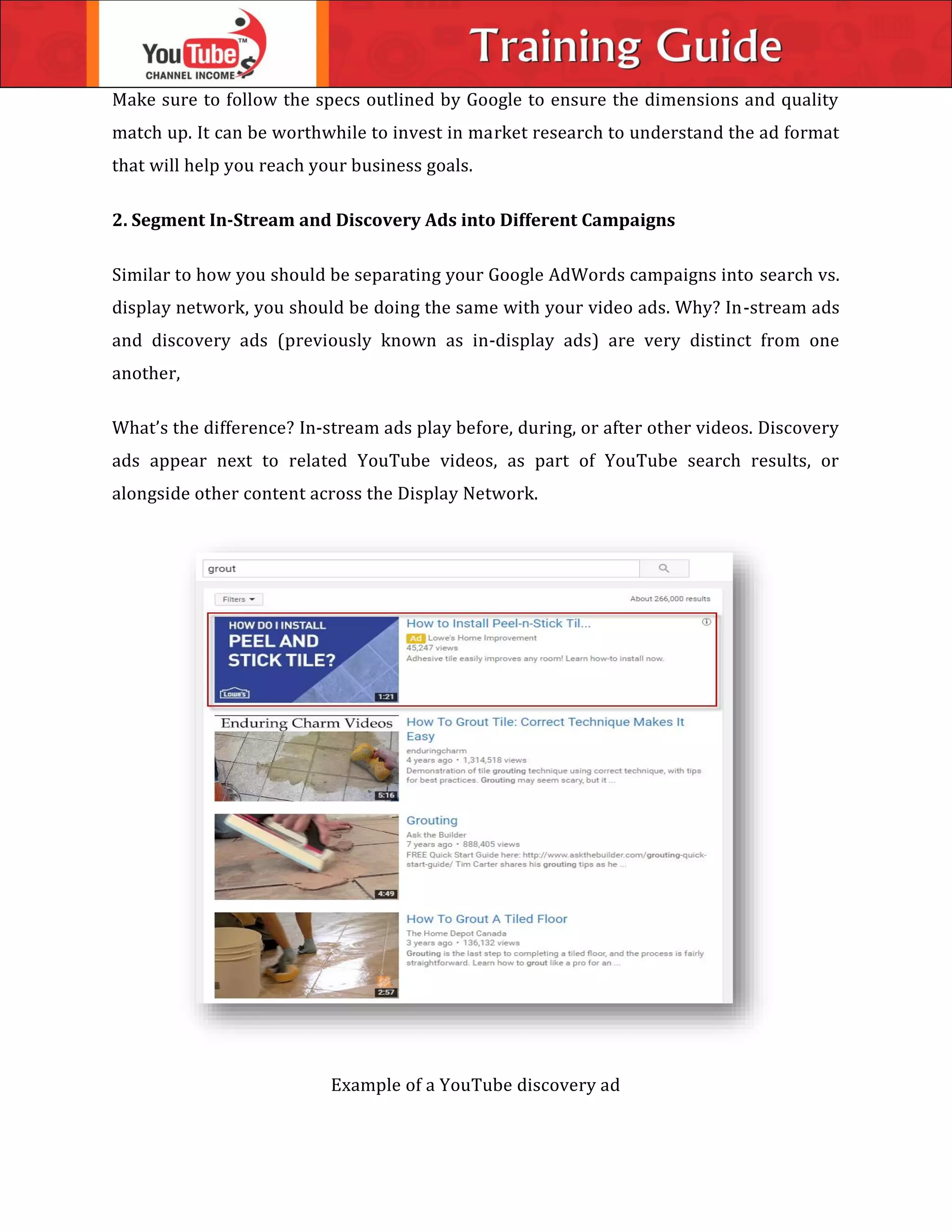 Make sure to follow the specs outlined by Google to ensure the dimensions and quality
match up. It can be worthwhile to invest in market research to understand the ad format
that will help you reach your business goals.
2. Segment In-Stream and Discovery Ads into Different Campaigns
Similar to how you should be separating your Google AdWords campaigns into search vs.
display network, you should be doing the same with your video ads. Why? In-stream ads
and discovery ads (previously known as in-display ads) are very distinct from one
another,
What’s the difference? In-stream ads play before, during, or after other videos. Discovery
ads appear next to related YouTube videos, as part of YouTube search results, or
alongside other content across the Display Network.
Example of a YouTube discovery ad
 
