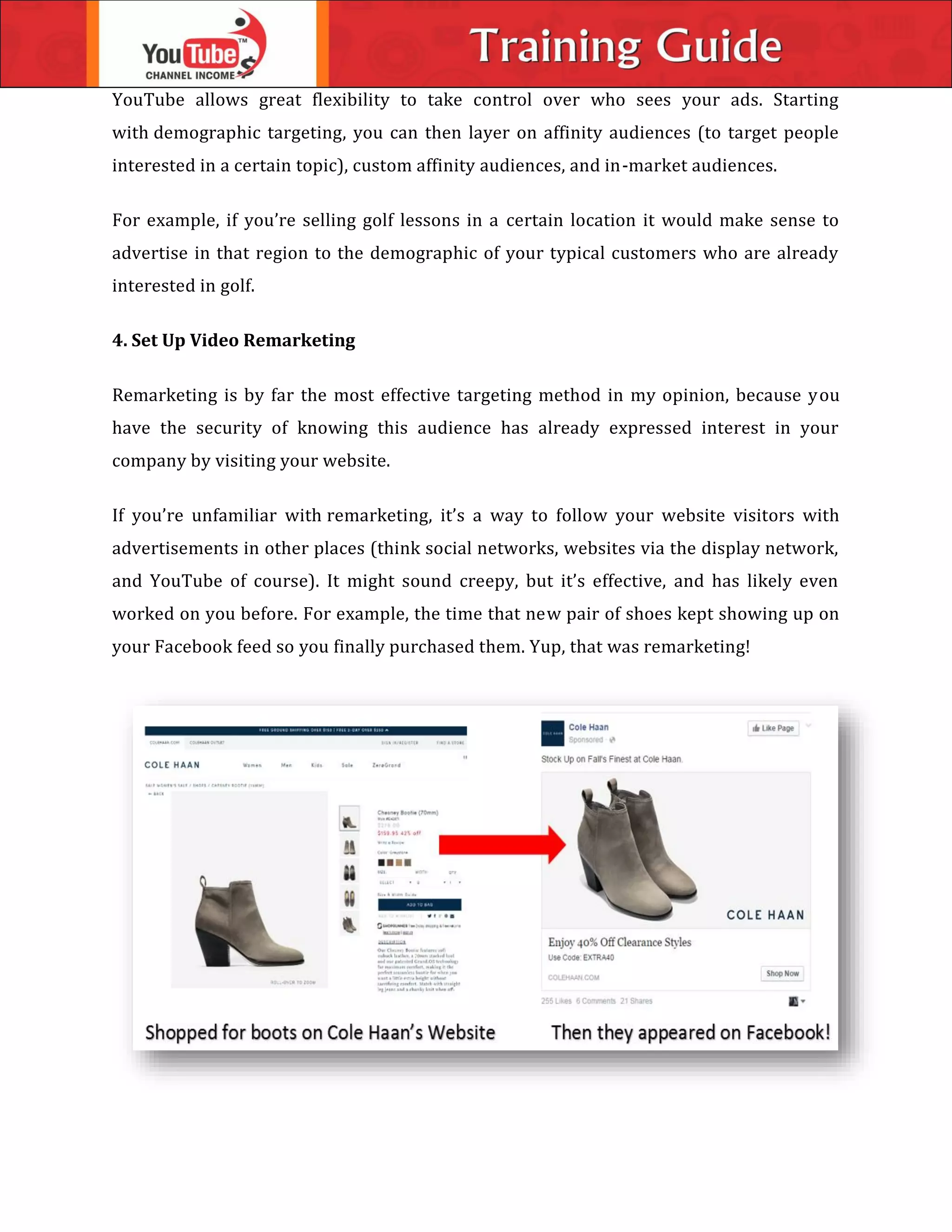 YouTube allows great flexibility to take control over who sees your ads. Starting
with demographic targeting, you can then layer on affinity audiences (to target people
interested in a certain topic), custom affinity audiences, and in-market audiences.
For example, if you’re selling golf lessons in a certain location it would make sense to
advertise in that region to the demographic of your typical customers who are already
interested in golf.
4. Set Up Video Remarketing
Remarketing is by far the most effective targeting method in my opinion, because you
have the security of knowing this audience has already expressed interest in your
company by visiting your website.
If you’re unfamiliar with remarketing, it’s a way to follow your website visitors with
advertisements in other places (think social networks, websites via the display network,
and YouTube of course). It might sound creepy, but it’s effective, and has likely even
worked on you before. For example, the time that new pair of shoes kept showing up on
your Facebook feed so you finally purchased them. Yup, that was remarketing!
 