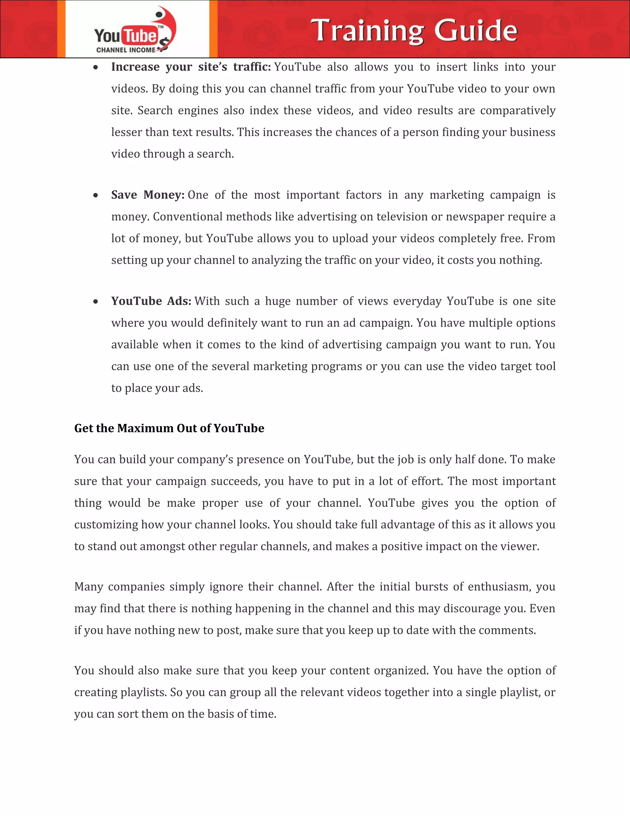 Increase your site’s traffic: YouTube also allows you to insert links into your
videos. By doing this you can channel traffic from your YouTube video to your own
site. Search engines also index these videos, and video results are comparatively
lesser than text results. This increases the chances of a person finding your business
video through a search.
 Save Money: One of the most important factors in any marketing campaign is
money. Conventional methods like advertising on television or newspaper require a
lot of money, but YouTube allows you to upload your videos completely free. From
setting up your channel to analyzing the traffic on your video, it costs you nothing.
 YouTube Ads: With such a huge number of views everyday YouTube is one site
where you would definitely want to run an ad campaign. You have multiple options
available when it comes to the kind of advertising campaign you want to run. You
can use one of the several marketing programs or you can use the video target tool
to place your ads.
Get the Maximum Out of YouTube
You can build your company’s presence on YouTube, but the job is only half done. To make
sure that your campaign succeeds, you have to put in a lot of effort. The most important
thing would be make proper use of your channel. YouTube gives you the option of
customizing how your channel looks. You should take full advantage of this as it allows you
to stand out amongst other regular channels, and makes a positive impact on the viewer.
Many companies simply ignore their channel. After the initial bursts of enthusiasm, you
may find that there is nothing happening in the channel and this may discourage you. Even
if you have nothing new to post, make sure that you keep up to date with the comments.
You should also make sure that you keep your content organized. You have the option of
creating playlists. So you can group all the relevant videos together into a single playlist, or
you can sort them on the basis of time.
 