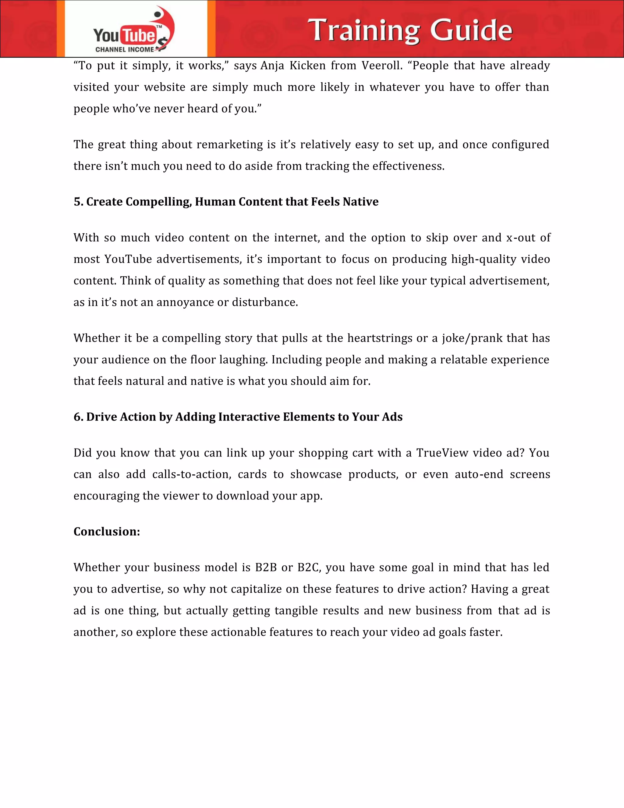 “To put it simply, it works,” says Anja Kicken from Veeroll. “People that have already
visited your website are simply much more likely in whatever you have to offer than
people who’ve never heard of you.”
The great thing about remarketing is it’s relatively easy to set up, and once configured
there isn’t much you need to do aside from tracking the effectiveness.
5. Create Compelling, Human Content that Feels Native
With so much video content on the internet, and the option to skip over and x-out of
most YouTube advertisements, it’s important to focus on producing high-quality video
content. Think of quality as something that does not feel like your typical advertisement,
as in it’s not an annoyance or disturbance.
Whether it be a compelling story that pulls at the heartstrings or a joke/prank that has
your audience on the floor laughing. Including people and making a relatable experience
that feels natural and native is what you should aim for.
6. Drive Action by Adding Interactive Elements to Your Ads
Did you know that you can link up your shopping cart with a TrueView video ad? You
can also add calls-to-action, cards to showcase products, or even auto-end screens
encouraging the viewer to download your app.
Conclusion:
Whether your business model is B2B or B2C, you have some goal in mind that has led
you to advertise, so why not capitalize on these features to drive action? Having a great
ad is one thing, but actually getting tangible results and new business from that ad is
another, so explore these actionable features to reach your video ad goals faster.
 
