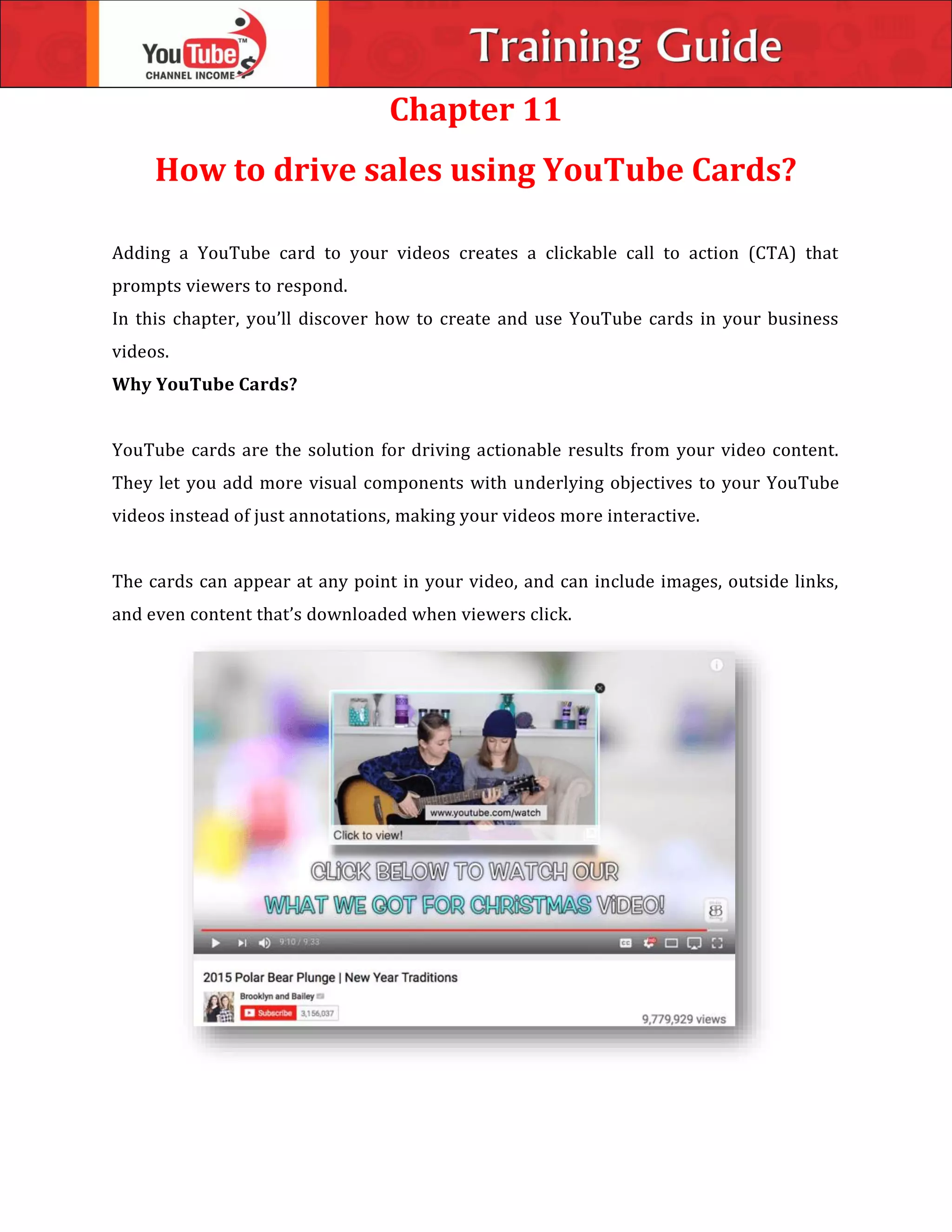 Chapter 11
How to drive sales using YouTube Cards?
Adding a YouTube card to your videos creates a clickable call to action (CTA) that
prompts viewers to respond.
In this chapter, you’ll discover how to create and use YouTube cards in your business
videos.
Why YouTube Cards?
YouTube cards are the solution for driving actionable results from your video content.
They let you add more visual components with underlying objectives to your YouTube
videos instead of just annotations, making your videos more interactive.
The cards can appear at any point in your video, and can include images, outside links,
and even content that’s downloaded when viewers click.
 