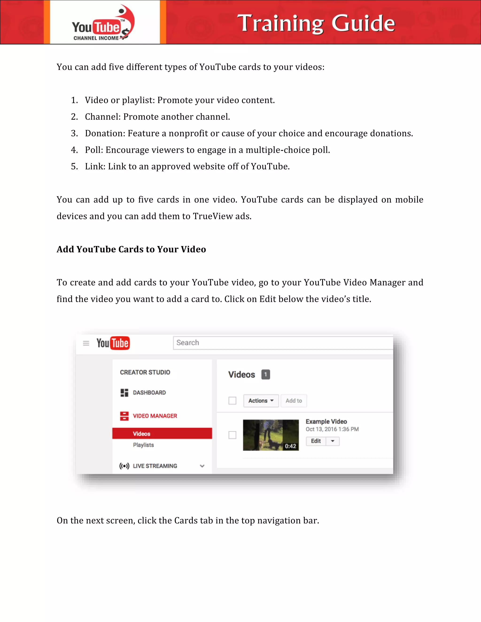 You can add five different types of YouTube cards to your videos:
1. Video or playlist: Promote your video content.
2. Channel: Promote another channel.
3. Donation: Feature a nonprofit or cause of your choice and encourage donations.
4. Poll: Encourage viewers to engage in a multiple-choice poll.
5. Link: Link to an approved website off of YouTube.
You can add up to five cards in one video. YouTube cards can be displayed on mobile
devices and you can add them to TrueView ads.
Add YouTube Cards to Your Video
To create and add cards to your YouTube video, go to your YouTube Video Manager and
find the video you want to add a card to. Click on Edit below the video’s title.
On the next screen, click the Cards tab in the top navigation bar.
 