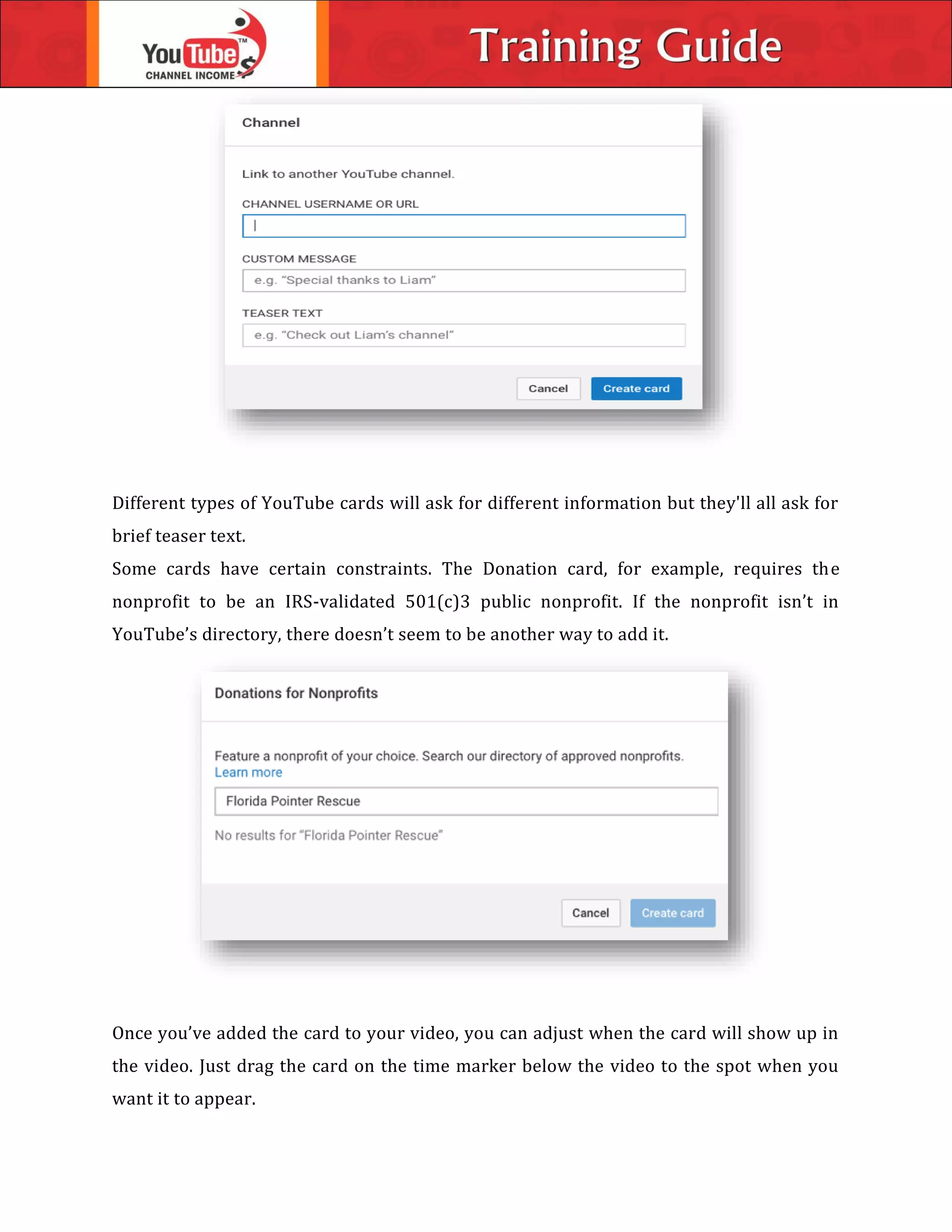 Different types of YouTube cards will ask for different information but they'll all ask for
brief teaser text.
Some cards have certain constraints. The Donation card, for example, requires the
nonprofit to be an IRS-validated 501(c)3 public nonprofit. If the nonprofit isn’t in
YouTube’s directory, there doesn’t seem to be another way to add it.
Once you’ve added the card to your video, you can adjust when the card will show up in
the video. Just drag the card on the time marker below the video to the spot when you
want it to appear.
 