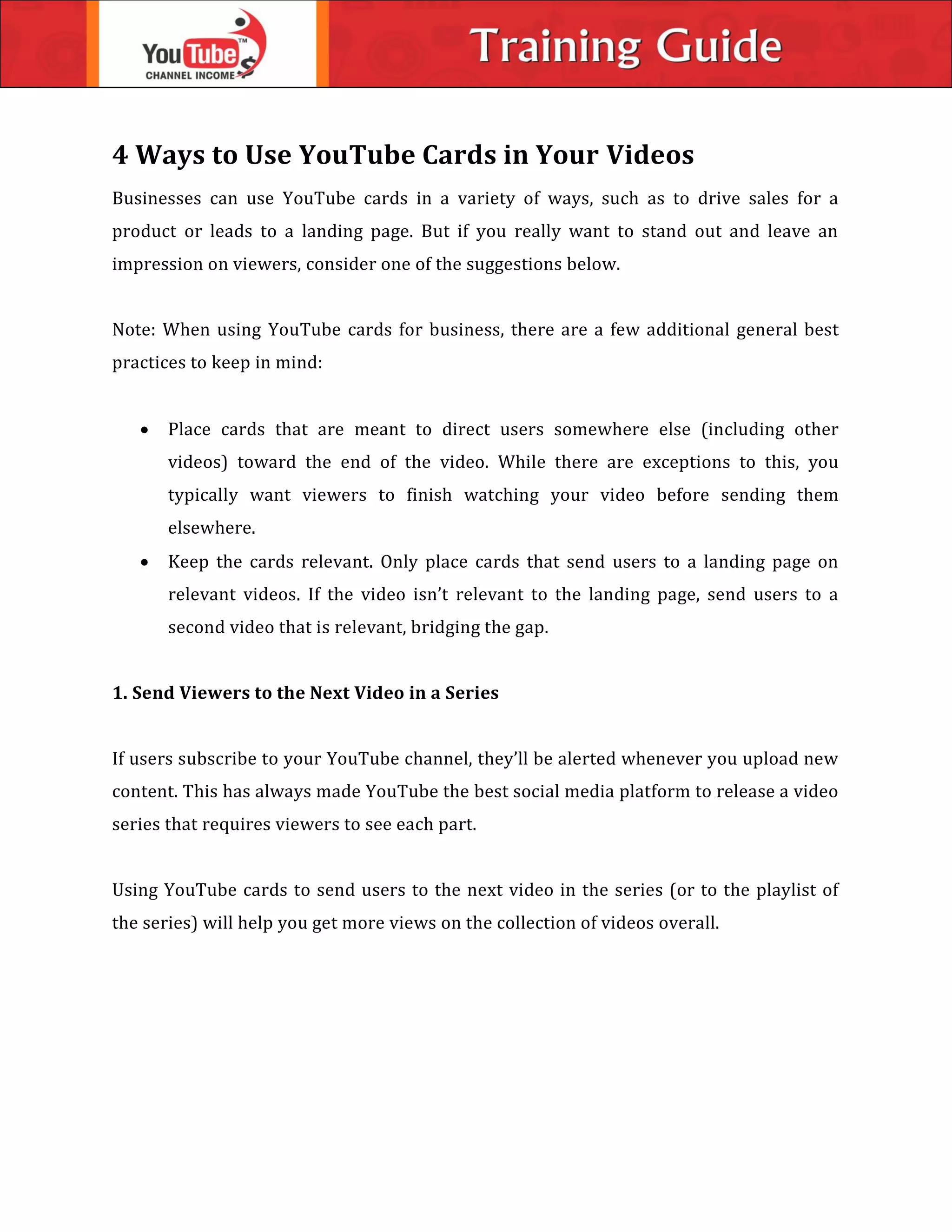 4 Ways to Use YouTube Cards in Your Videos
Businesses can use YouTube cards in a variety of ways, such as to drive sales for a
product or leads to a landing page. But if you really want to stand out and leave an
impression on viewers, consider one of the suggestions below.
Note: When using YouTube cards for business, there are a few additional general best
practices to keep in mind:
 Place cards that are meant to direct users somewhere else (including other
videos) toward the end of the video. While there are exceptions to this, you
typically want viewers to finish watching your video before sending them
elsewhere.
 Keep the cards relevant. Only place cards that send users to a landing page on
relevant videos. If the video isn’t relevant to the landing page, send users to a
second video that is relevant, bridging the gap.
1. Send Viewers to the Next Video in a Series
If users subscribe to your YouTube channel, they’ll be alerted whenever you upload new
content. This has always made YouTube the best social media platform to release a video
series that requires viewers to see each part.
Using YouTube cards to send users to the next video in the series (or to the playlist of
the series) will help you get more views on the collection of videos overall.
 