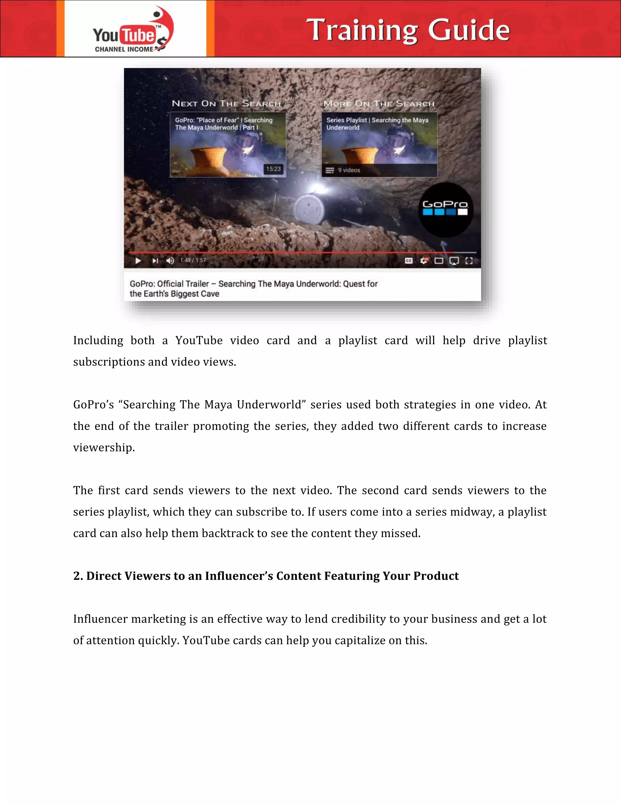 Including both a YouTube video card and a playlist card will help drive playlist
subscriptions and video views.
GoPro’s “Searching The Maya Underworld” series used both strategies in one video. At
the end of the trailer promoting the series, they added two different cards to increase
viewership.
The first card sends viewers to the next video. The second card sends viewers to the
series playlist, which they can subscribe to. If users come into a series midway, a playlist
card can also help them backtrack to see the content they missed.
2. Direct Viewers to an Influencer’s Content Featuring Your Product
Influencer marketing is an effective way to lend credibility to your business and get a lot
of attention quickly. YouTube cards can help you capitalize on this.
 