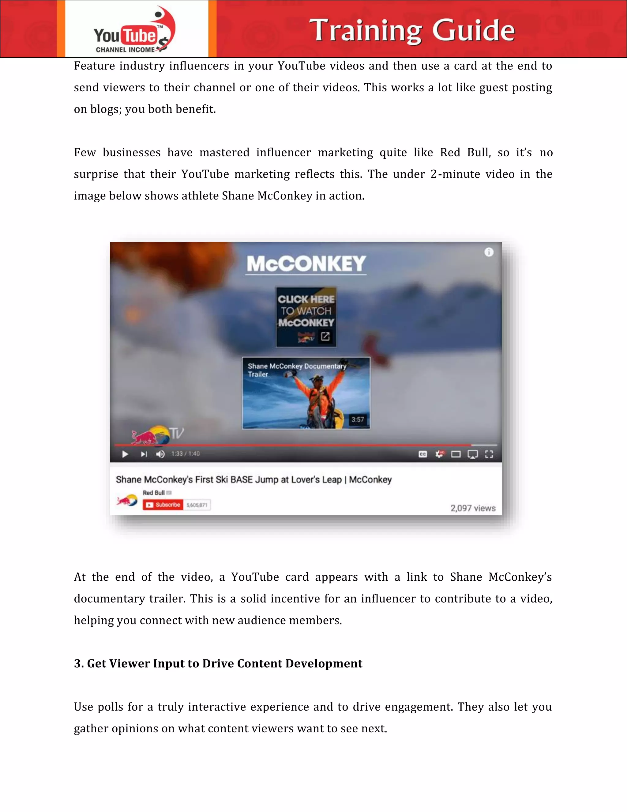 Feature industry influencers in your YouTube videos and then use a card at the end to
send viewers to their channel or one of their videos. This works a lot like guest posting
on blogs; you both benefit.
Few businesses have mastered influencer marketing quite like Red Bull, so it’s no
surprise that their YouTube marketing reflects this. The under 2-minute video in the
image below shows athlete Shane McConkey in action.
At the end of the video, a YouTube card appears with a link to Shane McConkey’s
documentary trailer. This is a solid incentive for an influencer to contribute to a video,
helping you connect with new audience members.
3. Get Viewer Input to Drive Content Development
Use polls for a truly interactive experience and to drive engagement. They also let you
gather opinions on what content viewers want to see next.
 