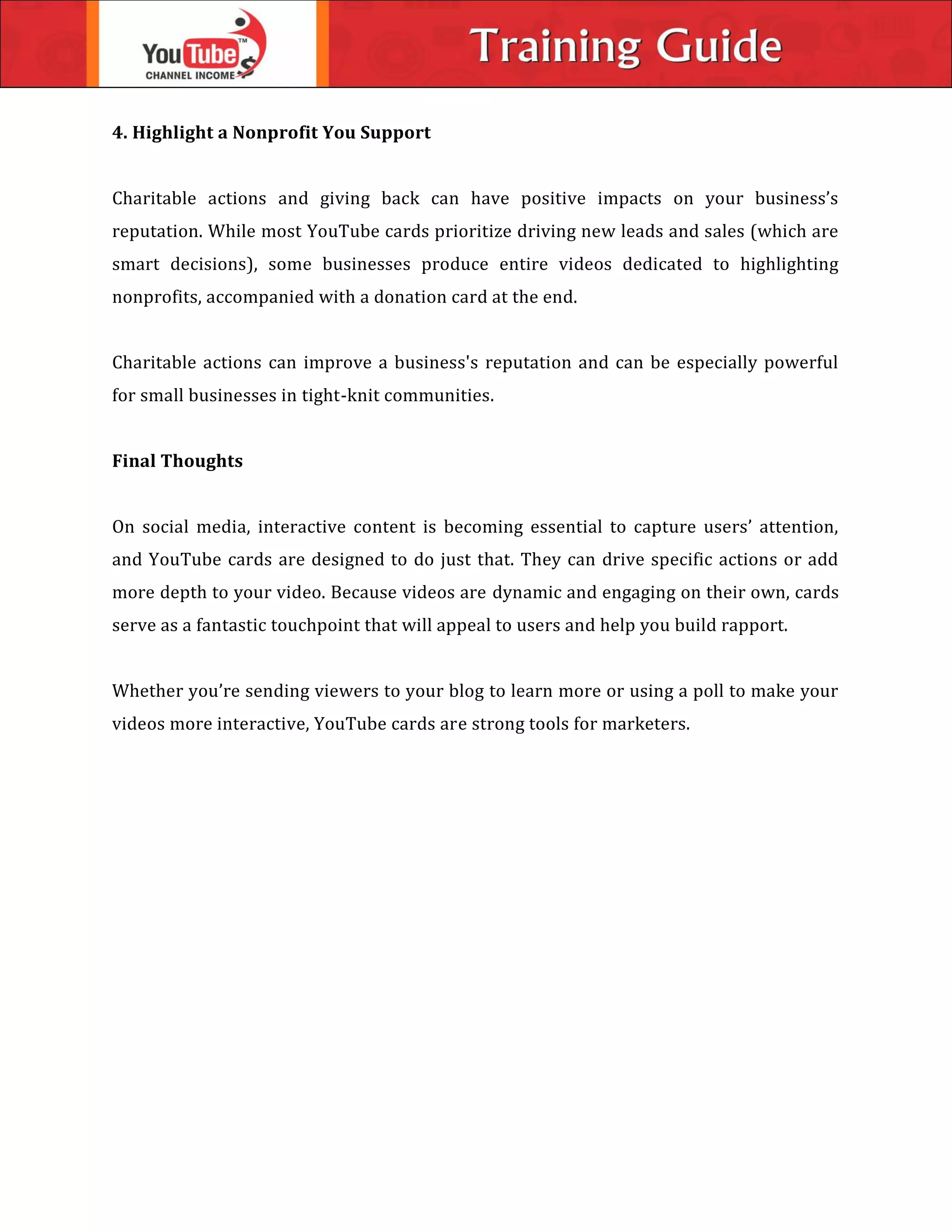 4. Highlight a Nonprofit You Support
Charitable actions and giving back can have positive impacts on your business’s
reputation. While most YouTube cards prioritize driving new leads and sales (which are
smart decisions), some businesses produce entire videos dedicated to highlighting
nonprofits, accompanied with a donation card at the end.
Charitable actions can improve a business's reputation and can be especially powerful
for small businesses in tight-knit communities.
Final Thoughts
On social media, interactive content is becoming essential to capture users’ attention,
and YouTube cards are designed to do just that. They can drive specific actions or add
more depth to your video. Because videos are dynamic and engaging on their own, cards
serve as a fantastic touchpoint that will appeal to users and help you build rapport.
Whether you’re sending viewers to your blog to learn more or using a poll to make your
videos more interactive, YouTube cards are strong tools for marketers.
 