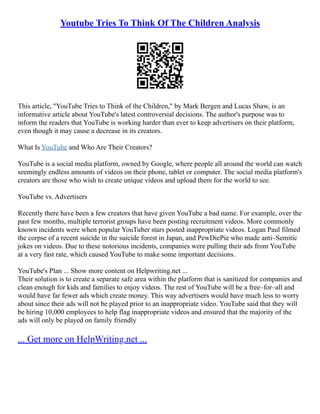 Youtube Tries To Think Of The Children Analysis
This article, "YouTube Tries to Think of the Children," by Mark Bergen and Lucas Shaw, is an
informative article about YouTube's latest controversial decisions. The author's purpose was to
inform the readers that YouTube is working harder than ever to keep advertisers on their platform,
even though it may cause a decrease in its creators.
What Is YouTube and Who Are Their Creators?
YouTube is a social media platform, owned by Google, where people all around the world can watch
seemingly endless amounts of videos on their phone, tablet or computer. The social media platform's
creators are those who wish to create unique videos and upload them for the world to see.
YouTube vs. Advertisers
Recently there have been a few creators that have given YouTube a bad name. For example, over the
past few months, multiple terrorist groups have been posting recruitment videos. More commonly
known incidents were when popular YouTuber stars posted inappropriate videos. Logan Paul filmed
the corpse of a recent suicide in the suicide forest in Japan, and PewDiePie who made anti–Semitic
jokes on videos. Due to these notorious incidents, companies were pulling their ads from YouTube
at a very fast rate, which caused YouTube to make some important decisions.
YouTube's Plan ... Show more content on Helpwriting.net ...
Their solution is to create a separate safe area within the platform that is sanitized for companies and
clean enough for kids and families to enjoy videos. The rest of YouTube will be a free–for–all and
would have far fewer ads which create money. This way advertisers would have much less to worry
about since their ads will not be played prior to an inappropriate video. YouTube said that they will
be hiring 10,000 employees to help flag inappropriate videos and ensured that the majority of the
ads will only be played on family friendly
... Get more on HelpWriting.net ...
 