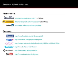 Anderson Spinelli Matsumura  http://www.facebook.com/andersonspinelli   http://www.flickr.com/photos/andyspinelli   http://www.orkut.com.br/Main# Profile ? uid =3220481413560015094   http://www.twitter.com/andymxsx http://nexusonebr.wordpress.com http://www.youtube.com/andymxsx   http://andyspinelli.tumblr.com/   (.Portfolio.) http://andyspinelli.carbonmade.com/   (.Portfolio.) http://www.linkedin.com/in/andyspinelli   Profissionais Pessoais 