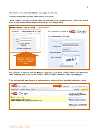 3

Após aceitar, você será direcionado para outra etapa do formulário.
Esta etapa do formulário pode ser preenchida de duas formas:
Caso você tenha uma conta no Gmail, preencha os campos do lado esquerdo da tela. O formulário do lado
direito da página destina-se às pessoas que ainda não tem conta no Gmail.

Preencha esta parte do
formulário, caso você já
tenha uma conta no
Gmail.

Após preencher os dados e clicar em Acessar (opção para quem já tem conta no Gmail) ou em Criar nova
conta e concluir (para quem não tem conta no Gmail), você será direcionado para a seguinte página:

O seu nome de usuário vai aparecer na parte superior da página, conforme assinalado na imagem a seguir:

_________________________________________________________________________________________________
Tutorial: Como utilizar o Youtube

 