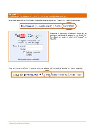 4

PASSO 3
COMO FAZER LOGIN EM SUA CONTA DO YOUTUBE NAS PRÓXIMAS VEZES
Ao acessar a página do Youtube em uma outra situação, clique em Fazer Login, conforme a imagem.

Preencha o formulário (conforme ilustração ao
lado) com os dados da sua conta no Gmail. Por
fim, clique em Login, e você será “logado” no
Youtube.

Para acessar o YouTube, organizar e enviar vídeos, clique no link "Conta" no menu superior.

_________________________________________________________________________________________________
Tutorial: Como utilizar o Youtube

 