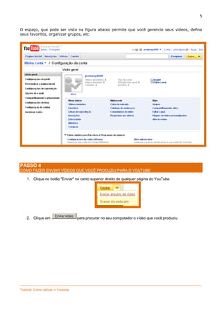 5
O espaço, que pode ser visto na figura abaixo permite que você gerencie seus vídeos, defina
seus favoritos, organizar grupos, etc.

PASSO 4
COMO FAZER ENVIAR VÍDEOS QUE VOCÊ PRODUZIU PARA O YOUTUBE
1. Clique no botão "Enviar" no canto superior direito de qualquer página do YouTube.

2. Clique em

para procurar no seu computador o vídeo que você produziu.

_________________________________________________________________________________________________
Tutorial: Como utilizar o Youtube

 