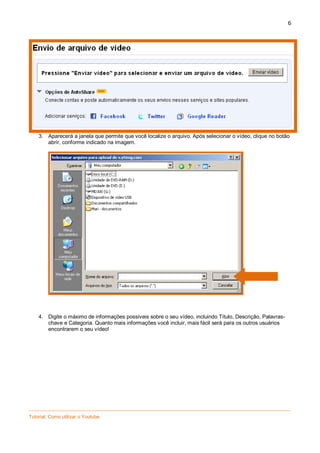 6

3. Aparecerá a janela que permite que você localize o arquivo. Após selecionar o vídeo, clique no botão
abrir, conforme indicado na imagem.

4. Digite o máximo de informações possíveis sobre o seu vídeo, incluindo Título, Descrição, Palavraschave e Categoria. Quanto mais informações você incluir, mais fácil será para os outros usuários
encontrarem o seu vídeo!

_________________________________________________________________________________________________
Tutorial: Como utilizar o Youtube

 