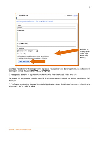 7

Escolha se
quer que seu
vídeo seja
Público ou
Privado.

Quando o vídeo terminar de carregar (como é possível visualizar na barra de carregamento, na parte superior
da imagem acima), clique em SALVAR ALTERAÇÕES.
O vídeo poderá demorar de alguns minutos até uma hora para ser enviado para o YouTube.
Se ocorrer um erro durante o envio, verifique se você está tentando enviar um arquivo reconhecido pelo
YouTube.
O YouTube aceita arquivos de vídeo da maioria das câmeras digitais, filmadoras e celulares nos formatos de
arquivo .AVI, .MOV, .WMV e .MPG.

_________________________________________________________________________________________________
Tutorial: Como utilizar o Youtube

 