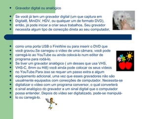 Gravador digital ou analógico Se você já tem um gravador digital (um que captura em Digital8, MiniDV, HDV, ou qualquer um de formato DVD),  então, já pode iniciar a criar seus trabalhos. Seu gravador necessita algum tipo de conecção direta ao seu computador, como uma porta USB o FireWire ou para inserir o DVD que você gravou.Se carregou o vídeo de uma câmara, você pode carregá-lo ao YouTube ou ainda colocá-lo num editor de programa para rodá-lo.  Se tiver um gravador analógico ( um desses que usa VHS,  VHS-C, 8mm ou Hi8) você ainda pode colocar os seus vídeos no YouTube.Para isso se requer um passo extra e algum equipamento adicional, uma vez que esses gravadores não são usualmente equipados com conecções de computador. Necessita-se digitalizar o vídeo com um programa conversor, o qual converterá o sinal analógico do gravador a um sinal digital que o computador possa entender. Depois do vídeo ser digitalizado, pode-se manipulá- lo ou carregá-lo. 