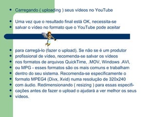 Carregando ( uploading ) seus vídeos no YouTube Uma vez que o resultado final está OK, necessita-se salvar o vídeo no formato que o YouTube pode aceitar para carregá-lo (fazer o upload). Se não se é um produtor  profissional de vídeo, recomenda-se salvar os vídeos nos formatos de arquivos QuickTime, .MOV, Windows .AVI,  ou MPG - esses formatos são os mais comuns e trabalham  dentro do seu sistema. Recomenda-se especificamente o formato MPEG4 (Divx, Xvid) numa resolução de 320x240 com áudio. Redimensionando ( resizing ) para essas especifi- cações antes de fazer o upload o ajudará a ver melhor os seus vídeos. 
