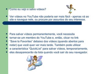 Como eu vejo e salvo vídeos?  Ver vídeos no YouTube não poderia ser mais fácil - apenas vá ao site e navegue nele, ou procure por assuntos do seu interesse. Para salvar vídeos permanentemente, você necessita tornar-se um membro do YouTube e, então, clicar no link  “ Save to Favorites” debaixo dos vídeos (quando abertos para  rodar) que você quer ver mais tarde. Também pode utilizar a característica “QuickList” para salvar vídeos, temporariamente, eles desaparecerão da lista quando você sair do seu navegador. 