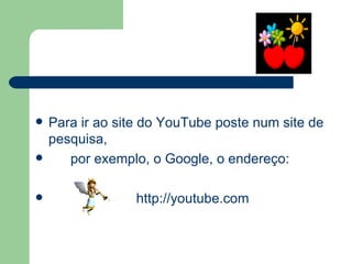 Para ir ao site do YouTube poste num site de pesquisa,  por exemplo, o Google, o endereço:    http://youtube.com 
