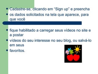 Cadastre-se, clicando em “Sign up” e preencha os dados solicitados na tela que aparece, para que você  fique habilitado a carregar seus vídeos no site e a postar vídeos do seu interesse no seu blog, ou salvá-lo em seus favoritos. 