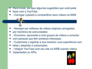Para iniciar, eis aqui algumas sugestões que você pode fazer com o YouTube: - Carregar (upload) e compartilhar seus vídeos na WEB - Navegar por milhares de vídeos originais carregados por membros de comunidades - Encontrar, aproveitar e criar grupos de vídeos e conectar com pessoas que têm similares interesses - Customizar ( registrar a sua maneira ) sua experiência com listas ( playlists) e subscrições - Integrar YouTube com seu site na WEB usando vídeos  implantados ou APIs. 