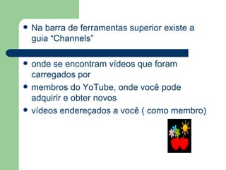 Na barra de ferramentas superior existe a guia “Channels” onde se encontram vídeos que foram carregados por membros do YoTube, onde você pode adquirir e obter novos vídeos endereçados a você ( como membro) 
