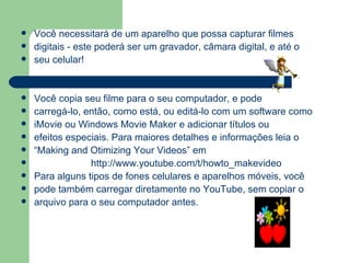 Você necessitará de um aparelho que possa capturar filmes digitais - este poderá ser um gravador, câmara digital, e até o  seu celular!  Você copia seu filme para o seu computador, e pode  carregá-lo, então, como está, ou editá-lo com um software como iMovie ou Windows Movie Maker e adicionar títulos ou efeitos especiais. Para maiores detalhes e informações leia o “ Making and Otimizing Your Videos” em http://www.youtube.com/t/howto_makevideo Para alguns tipos de fones celulares e aparelhos móveis, você pode também carregar diretamente no YouTube, sem copiar o arquivo para o seu computador antes. 