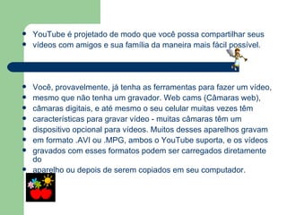YouTube é projetado de modo que você possa compartilhar seus  vídeos com amigos e sua família da maneira mais fácil possível. Você, provavelmente, já tenha as ferramentas para fazer um vídeo, mesmo que não tenha um gravador. Web cams (Câmaras web),  câmaras digitais, e até mesmo o seu celular muitas vezes têm  características para gravar vídeo - muitas câmaras têm um  dispositivo opcional para vídeos. Muitos desses aparelhos gravam  em formato .AVI ou .MPG, ambos o YouTube suporta, e os vídeos gravados com esses formatos podem ser carregados diretamente do aparelho ou depois de serem copiados em seu computador. 