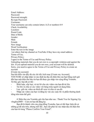 Email Address:
Password:
Password strength:
Re-type Password:
Username:
Your username can only contain letters A-Z or numbers 0-9
Check Availability
Location:
Postal Code:
Date of Birth:
Gender:
Male
Female
New image
Word Verification:
Enter the text in the image
 Let others find my channel on YouTube if they have my email address
Terms of Use,
Privacy Policy:
I agree to the Terms of Use and Privacy Policy.
Uploading materials that you do not own is a copyright violation and against the
law. If you upload material you do not own, your account will be deleted.
Sorry, you need to agree to the Terms of Use and Privacy Policy to create an
account
[Create my account]
Sau khi điền vào đầy đủ các chi tiết, kích mục [Create my Account].
YOUTUBE sẽ chấp nhận và xác định lại địa chỉ điện thư của bạn bằng cách gửi
đến bạn một điện thư báo tin bạn đã được gia nhập vào cộng đồng Youtube.
Từ bây giờ, bạn đã có thể :
-      Bình luận, xếp loại, và trả lời cho các video của bạn đã tải lên.
-      Tải lên và chia sẻ các video với hàng triệu người sử dụng khác.
-      Lưu giữ các video ưa thích để xem và chia sẻ sau đó.
-      Nhập các video của bạn và đăng ký vào các cuộc thi và phần thưởng danh
tiếng trên toàn thế giới.

      4/ Điện thư của Youtube gửi cho bạn như sau : Thank You for Signing Up,
vhnghia2000! – Cám ơn bạn đã đăng ký.
      Bạn đã là thành viên của cộng đồng Youtube, bạn có thể thực hiện tất cả
những gì đã nêu trên, nhưng mỗi lần , bạn cần phải tái xác nhận địa chỉ điện thư
của bạn từ trang “Please Confirm Your Email”.
                                        10
 