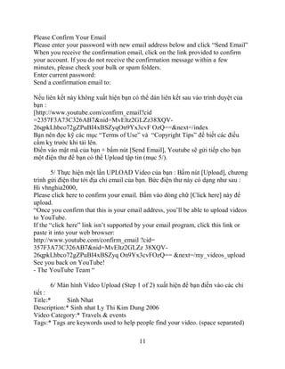 Please Confirm Your Email
Please enter your password with new email address below and click “Send Email”
When you receive the confirmation email, click on the link provided to confirm
your account. If you do not receive the confirmation message within a few
minutes, please check your bulk or spam folders.
Enter current password:
Send a confirmation email to:

Nếu liên kết này không xuất hiện bạn có thể dán liên kết sau vào trình duyệt của
bạn :
[http://www.youtube.com/confirm_email?cid
=2357F3A73C326AB7&nid=MvEltz2GLZz38XQV-
26qpkLhbco72gZPuBI4xBSZyqOn9Yx3cvF OzQ==&next=/index
Bạn nên đọc kỹ các mục “Terms of Use” và “Copyright Tips” để biết các điều
cấm kỵ trước khi tải lên.
Điền vào mật mã của bạn + bấm nút [Send Email], Youtube sẽ gửi tiếp cho bạn
một điện thư để bạn có thể Upload tập tin (mục 5/).

       5/ Thực hiện một lần UPLOAD Video của bạn : Bấm nút [Upload], chương
trình gửi điện thư tới địa chỉ email của bạn. Bức điện thư này có dạng như sau :
Hi vhnghia2000,
Please click here to confirm your email. Bấm vào dòng chữ [Click here] này để
upload.
“Once you confirm that this is your email address, you’ll be able to upload videos
to YouTube.
If the “click here” link isn’t supported by your email program, click this link or
paste it into your web browser:
http://www.youtube.com/confirm_email ?cid=
357F3A73C326AB7&nid=MvEltz2GLZz 38XQV-
26qpkLhbco72gZPuBI4xBSZyq On9Yx3cvFOzQ== &next=/my_videos_upload
See you back on YouTube!
- The YouTube Team “

      6/ Màn hình Video Upload (Step 1 of 2) xuất hiện để bạn điền vào các chi
tiết :
Title:*     Sinh Nhat
Description:* Sinh nhat Ly Thi Kim Dung 2006
Video Category:* Travels & events
Tags:* Tags are keywords used to help people find your video. (space separated)

                                        11
 
