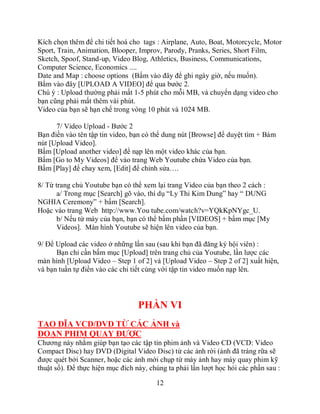 Kích chọn thêm để chi tiết hoá cho tags : Airplane, Auto, Boat, Motorcycle, Motor
Sport, Train, Animation, Blooper, Improv, Parody, Pranks, Series, Short Film,
Sketch, Spoof, Stand-up, Video Blog, Athletics, Business, Communications,
Computer Science, Economics ....
Date and Map : choose options (Bấm vào đây để ghi ngày giờ, nếu muốn).
Bấm vào đây [UPLOAD A VIDEO] để qua bước 2.
Chú ý : Upload thường phải mất 1-5 phút cho mỗi MB, và chuyển dạng video cho
bạn cũng phải mất thêm vài phút.
Video của bạn sẽ hạn chế trong vòng 10 phút và 1024 MB.

      7/ Video Upload - Bước 2
Bạn điền vào tên tập tin video, bạn có thể dung nút [Browse] để duyệt tìm + Bám
nút [Upload Video].
Bấm [Upload another video] để nạp lên một video khác của bạn.
Bấm [Go to My Videos] để vào trang Web Youtube chứa Video của bạn.
Bấm [Play] để chay xem, [Edit] để chỉnh sửa….

8/ Từ trang chủ Youtube bạn có thể xem lại trang Video của bạn theo 2 cách :
       a/ Trong mục [Search] gõ vào, thí dụ “Ly Thi Kim Dung” hay “ DUNG
NGHIA Ceremony” + bấm [Search].
Hoặc vào trang Web http://www.You tube.com/watch?v=YQkKpNYgc_U.
       b/ Nếu từ máy của bạn, bạn có thể bấm phần [VIDEOS] + bấm mục [My
       Videos]. Màn hình Youtube sẽ hiện lên video của bạn.

9/ Để Upload các video ở những lần sau (sau khi bạn đã đăng ký hội viên) :
      Bạn chỉ cần bấm mục [Upload] trên trang chủ của Youtube, lần lược các
màn hình [Upload Video – Step 1 of 2] và [Upload Video – Step 2 of 2] xuất hiện,
và bạn tuần tự điền vào các chi tiết cùng với tập tin video muốn nạp lên.




                                  PHẦN VI
TẠO ĐĨA VCD/DVD TỪ CÁC ẢNH và
ĐOẠN PHIM QUAY ĐƯỢC
Chương này nhằm giúp bạn tạo các tập tin phim ảnh và Video CD (VCD: Video
Compact Disc) hay DVD (Digital Video Disc) từ các ảnh rời (ảnh đã tráng rữa sẽ
được quét bởi Scanner, hoặc các ảnh mới chụp từ máy ảnh hay máy quay phim kỹ
thuật số). Để thực hiện mục đích này, chúng ta phải lần lượt học hỏi các phần sau :

                                        12
 