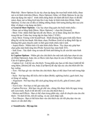 Phân biệt : Show Options là các tùy chọn áp dụng cho trọn buổi trình chiếu, được
mở ra từ lệnh trình đơn [Show, Show Options]. Khác với Slide Options là các tùy
chọn áp dụng cho một ô trình chiếu đang được chỉ định (đã kích chọn và đã đổi
màu), được mở ra bằng kích kép lên ô này hoặc từ lệnh trình đơn [Slide, Slide
Options]. Cả hai cửa sổ đều có những những thuộc tính tương đương như sau (chỉ
khác về phạm vi áp dụng mà thôi) :
a/ General Show Options - Các tùy chọn tổng quát cho buổi trình chiếu :
- Được mở ra bằng lệnh [Show, Show Options] + chọn thẻ [General].
- Show Title: nhằm thiết lập tiêu đề cho Show, nó sẽ được dùng làm tên Show
trong khi tạo Video hay trong tập tin thực hiện (*.EXE).
- Sync Show Timing with SoundTrack : Định khoảng thời gian trình diễn Show
đồng bộ với bộ âm thanh. Khi được chọn, ProShow Gold sẽ tự động thiết lập cả
khoảng thời gian chuyển cảnh và thời gian trình chiếu một ô ảnh.
- Aspect Ratio : Nhằm tính tỉ lệ màn hình chiếu Show. Tùy chọn này giúp bạn
chọn giữa màn hình rộng lớn (Widw Screen) hay màn hình TiVi.
- Safe Zone : Xác định vùng an toàn để hình ảnh không bị cắt xén khi màn hình
quá nhỏ.
b/ Caption Options : Nhằm ghi câu chú thích cho một ảnh (nếu bạn chọn từ cửa
sổ [Slide Options]), hoặc cho cả Show (nếu bạn chọn từ cửa sổ [Show Options]).
Cửa sổ Caption gồm có :
- Caption List : Liệt kê các chú thích. Trong phần này bạn có thể chọn [Add] để bổ
sung thêm, [Delete] để xóa, hoặc [Up/Dpwn] để sắp xếp các câu chú thích dời lên
hay xuống.
- Text : Nơi bạn gõ vào văn bản cho chú thích. Bạn có thể chọn Font mới trong hộp
Font.
- Style : Nơi bạn thay đổi kiểu chữ in đậm (Bold), nghiêng (italic), gạch dưới, hay
có bóng xổ xuống.
- Alignment : Nơi bạn thay đổi cách gióng hàng trái (Left), giữa (Center), phải
(Right).
- Text Color : Nơi bạn có thể gán màu chữ.
- Caption Preview : Khi bạn vừa gõ chữ vào, chúng liền được hiển thị ngay trong
ảnh xem trước. Kích rê để dời đổi vị trí câu chú thích theo ý.
- Motion and Effects : Bạn có thể chọn trong phần này, cách di chuyển của câu chú
thích : Từ dưới đi lên, trên đi xuống, và các cách nhập xuất.
- Text Macros : Bạn có thể kèm theo vào chú thích các chi tiết phụ dựa vào các
macro có sẵn dưới đây :

c/ Soundtracks : Bộ nạp âm



                                        16
 