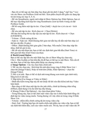 - Bạn chỉ có thể nạp các bản nhạc hay đoạn ghi âm dưới 2 dạng *.mp3 hay *.wav
vào các Show của ProShow Gold mà thôi. Xem phần chuyển đổi giữa các dạng tập
tin âm trong các mục E, F, G.
- Để vào Soundtracks, ngoài cách nhập từ Show Options hay Slide Options, bạn có
thể trực tiếp bằng kích kép lên vùng Soundtracks (xem lại hình ở trang cài đặt
ProShow Gold).
- Để bổ sung thêm một tập tin âm : Chọn [Add] + duyệt tìm vị trí của nó + kích
chọn.
- Để xóa một tập tin âm : Kích chọn nó + Chọn [Delete].
-Để đưa lên/xuống thứ tự sắp xếp của một tập tin âm : Kích chọn nó + Chọn
[UP/DOWN].
- Volume : Chỉnh cường độ âm.
- Fade in - Fade out : Định khoảng thời gian mở dần hay tắt dần một bản nhạc (có
thể kéo dài đến 10 giây).
- Offset : Định khoảng thời gian giữa 2 bản nhạc. Nếu muốn 2 bản nhạc trập lên
nhau, thiết kế giá trị âm.
- Để cắt xén một đoạn âm, bạn có thể xác định thời gian bắt đầu (Start Time) và
thời gian kết thúc (End Time) của đoạn.
d/ BackGround Option :
Bạn có thể xác lập nền cho một Slide hay cho cả Show bằng tùy chọn này.
Chú ý : Đây là phần cơ bản khá đầy đủ để bạn có thể tạo ra một Show. Nếu cần đi
sâu hơn, bạn có thể đọc thêm phần Help của chương trình này.
e/ Image Options - Các tùy chọn hiệu chỉnh ảnh :
1/ Để vào tùy chọn này : Kích kép lên ảnh nằm trong vùng 4-Slide Show List +
chọn thẻ [Image/Video]. Hoặc từ trình đơn [Slide, Slide Options] + chọn thẻ
[Image/Video].
2/ Dời vị trí ảnh : Bạn có thể xê dịch ảnh trong khung xem trước (góc dưới-trái),
bằng kích rê ảnh này.
3/ Hộp kiểm [Use Image or Video in Slide] :
- Đánh dấu kiểm trong hộp này để mở (hoặc tắt khi xóa dấu kiểm) ảnh hay Video
hiện hành.
- Bạn cũng có thể chọn một tập tin cho ảnh chiếu, chỉnh lại khoảng chừa trống
(Offset), định thang tỉ lệ cho khít hay đầy khung.
4/ Khung [Video Clip Options] - tùy chọn đoạn phim Video.
- Trong khung này, bạn có thể chèn một video clip vào ô chiếu hiện hành bằng chỉ
định tập tin video mong muốn. Tương đương với việc chèn nó trong vùng 4-Slide
Show List.
- Volume : nhằm điều chỉnh cường độ âm trong video clip.
- Start, End : Trường hợp bạn chỉ muốn chiếu một phần của video clip, bạn có thể
xác định thời điểm đầu, cuối của video muốn xén. Thí dụ, bạn có một video dài 30
                                       17
 