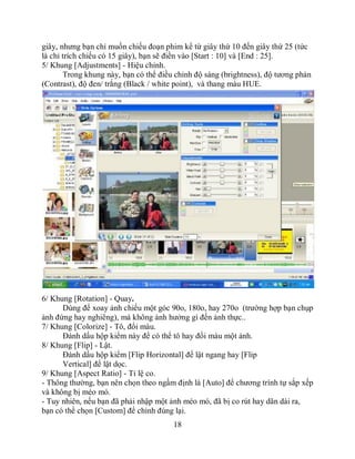 giây, nhưng bạn chỉ muốn chiếu đoạn phim kể từ giây thứ 10 đến giây thứ 25 (tức
là chỉ trích chiếu có 15 giây), bạn sẽ điền vào [Start : 10] và [End : 25].
5/ Khung [Adjustments] - Hiệu chỉnh.
       Trong khung này, bạn có thể điều chỉnh độ sáng (brightness), độ tương phản
(Contrast), độ đen/ trắng (Black / white point), và thang màu HUE.




6/ Khung [Rotation] - Quay.
      Dùng để xoay ảnh chiếu một góc 90o, 180o, hay 270o (trường hợp bạn chụp
ảnh đứng hay nghiêng), mà không ảnh hưởng gì đến ảnh thực..
7/ Khung [Colorize] - Tô, đổi màu.
      Đánh dấu hộp kiểm này để có thể tô hay đổi màu một ảnh.
8/ Khung [Flip] - Lật.
      Đánh dấu hộp kiểm [Flip Horizontal] để lật ngang hay [Flip
      Vertical] để lật dọc.
9/ Khung [Aspect Ratio] - Tỉ lệ co.
- Thông thường, bạn nên chọn theo ngầm định là [Auto] để chương trình tự sắp xếp
và không bị méo mó.
- Tuy nhiên, nếu bạn đã phải nhập một ảnh méo mó, đã bị co rút hay dãn dài ra,
bạn có thể chọn [Custom] để chỉnh đúng lại.
                                       18
 