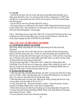 f.- Lưu giữ
- Sau khi đã tạo được một vài ô ảnh, bạn nên lưu giữ phần phim đã được tạo ra
bằng chọn lệnh [File, Save As]. Chương trình sẽ đưa ra dạng tập tin *.PSH. Bạn
nên đặt tên và chọn danh mục làm việc là nơi lưu giữ nó. Thí dụ D:dulichSinga
poreJurong.psh.
- Sau đó mỗi lúc nên lưu giữ bằng lệnh [File, Save].
- Sau cùng, hãy tạo ra một tập tin video dạng *.MPG, bằng lệnh trình đơn [Create,
Create Video File]. Bạn nên đặt tên và chọn danh mục làm việc là nơi lưu giữ nó.
Thí dụ D:dulichSingapore Jurong.mpg.

Chú ý : Bạn không nên tạo ngay đĩa Video CD, vì trước hết là khi bạn tạo đĩa xong
thì không còn thể sửa đổi gì được nữa, sau nữa là trình ProShow Gold yếu hơn
trình chuyên nghiệp tạo đĩa VCD/DVD là trình NERO.

VII.- CÁC TÁC VỤ HỖ TRỢ LÀM PHIM
a* CÁCH NHẬP ẢNH TỪ SCANNER
Một trong những công dụng lớn của công nghệ thông tin là máy quét ảnh
(Scanner).
Dùng máy quét ảnh, bạn có thể chụp ảnh lại từ một hình ảnh bạn đã chụp được,
hoặc từ một ảnh trong sách, báo, và đưa vào màn hình thông qua một tập tin ảnh.
Nói tóm lại, là chép một ảnh từ bên ngoài vào trong máy vi tính của bạn. Ứng dụng
này có thể được thực hiện từ nhiều phần mềm khác nhau, tuy nhiên các đặc trưng
sử dụng chúng thì cũng tương tự nhau thôi.
Trong chương riêng biệt về “Máy Quét Ảnh”, chúng tôi sẽ dùng phần mềm
ColorPage-View Pro để mô tả tác dụng này, nhưng ở đây, chúng tôi chỉ mô tả các
thao tác cơ bản trên một máy quét ảnh mới là Genius ColorPage-HR6X Slim có
cổng nối USB, cùng với trình sử dụng chính của nó.
b* Sơ lược một đợt quét ảnh
1/ Mở máy quét ảnh, một đầu điện đã được nối trước với một máy biến thế sẽ được
cắm vào ổ điện ~220V; một đầu được nối với cổng USB (không nối với cổng LPT
như ở các máy cũ). Bảo đảm đèn chỉ thị đã cháy sáng.
2/ Đặt ảnh muốn quét vào máy quét. Mặt ảnh úp xuống, hướng ảnh lên trên, ứng
với các phân vạch nhỏ nhất, từ 0-1-5-10-11”.
3/ Chạy trình quét ảnh : Kích nút [Windows, Start] + Chọn [Programs, Genius
Scanner ColorPage-HR6X Slim, hoặc Presto! ImageFolio].
 Để đạt được kết quả tốt nhất, bạn nên đóng lại các ứng dụng khác khi quét ảnh.
4/ Trong màn hình chính [ColorPage-HR6X Slim], kích chọn [Microsoft Scanner
and Camera Wizard] + [OK].
5/ Cửa sổ [Scanner and Camera Wizard] xuất hiện :
                                       19
 