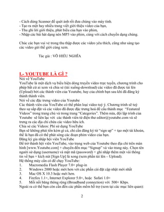 - Cách dùng Scanner để quét ảnh rồi đưa chúng vào máy tính.
- Tạo ra một hay nhiều trang viết giới thiệu video của bạn,
- Thu ghi lời giới thiệu, phát biểu của bạn vào phim,
- Nhập các bài hát dạng nén MP3 vào phim, cùng với cách chuyển dạng chúng.

Chúc các bạn vui vẻ trong thu thập được các video yêu thích, cũng như sáng tạo
các video gửi thế giới cùng xem.

            Tác giả : VÕ HIẾU NGHĨA



I.- YOUTUBE LÀ GÌ ?
Nói về YouTube
YouTube là một dịch vụ biểu hiện dòng truyền video trực tuyến, chương trình cho
phép bất cứ ai xem và chia sẻ (tải xuống-download) các video đã được tải lên
(Upload) bởi các thành viên của Youtube, hay của chính bạn sau khi đã đăng ký
thành thành viên.
Nói về các đặc trưng video của Youtube
Các thành viên của YouTube có thể phân loại video tuỳ ý. Chương trình sẽ tuỳ
theo sự sắp đặt và các video đã được đặc trưng hoá để cấu thành mục “Featured
Videos” trong trang chủ và trong trang “Categories”. Thêm nửa, đội lập trình của
Youtube sẽ liên lạc với các thành viên từ điện thư editor@youtube.com và sẽ
trưng ra các địa chỉ chứa các video hữu ích.
Chia sẻ các Videos: Phí sử dụng YouTube
Bạn sẽ không phải tốn kém gì cả, chỉ cần đăng ký từ “sign up” + tạo một tài khoản,
thế là bạn đã có thể phát sóng các đoạn phim video của bạn.
Đăng ký gia nhập hội viên YouTube
Để trở thành hội viên YouTube, vào trang web của Youtube theo địa chỉ trên màn
hình [www.Youtube.com] + chuyển đến mục “Signup” và vào trang này. Chọn tên
người sử dụng (username) và mật mã (password) + ghi nhập thêm một vài thông
tin về bạn + kích nút [Sign Up] là xong (xem phần tải lên – Upload).
Hệ thống máy cần có để chạy YouTube:
1.     Macromedia Flash Player 7.0+ plug-in
2.     Windows 2000 hoặc mới hơn với các phần cài đặt cập nhật mới nhất
3.     Mac OS X 10.3 hoặc mới hơn.
4.     Firefox 1.1+, Internet Explorer 5.0+, hoặc Safari 1.0+
5.     Mối nối băng thông rộng (Broadband connection) với 500+ Kbps.
Ngoài ra có thể bạn còn cần đến các phần mềm hỗ trợ (xem tại các mục liên quan):

                                        2
 