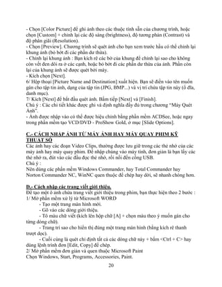 - Chọn [Color Picture] để ghi ảnh theo các thuộc tính sẵn của chương trình, hoặc
chọn [Custom] + chỉnh lại các độ sáng (brightness), độ tương phản (Contrast) và
độ phân giãi (Resolution).
- Chọn [Preview]. Chương trình sẽ quét ảnh cho bạn xem trước hầu có thể chỉnh lại
khung ảnh (bỏ bớt đi các phần dư thừa).
- Chỉnh lại khung ảnh : Bạn kích rê các bờ của khung để chỉnh lại sao cho không
còn vết đen dôi ra ở các cạnh, hoặc bỏ bớt đi các phần dư thừa của ảnh. Phần còn
lại của khung ảnh sẽ được quét bởi máy.
- Kích chọn [Next].
6/ Hộp thoại [Picture Name and Destination] xuất hiện. Bạn sẽ điền vào tên muốn
gán cho tập tin ảnh, dạng của tập tin (JPG, BMP...) và vị trí chứa tập tin này (ổ đĩa,
danh mục).
7/ Kích [Next] để bắt đầu quét ảnh. Bấm tiếp [Next] và [Finish].
Chú ý : Các chi tiết khác được ghi và định nghĩa đầy đủ trong chương “Máy Quét
Ảnh”.
- Ảnh được nhập vào có thể được hiệu chỉnh bằng phần mềm ACDSee, hoặc ngay
trong phần mềm tạo VCD/DVD - ProShow Gold, ở mục [Slide Options].

C.- CÁCH NHẬP ẢNH TỪ MÁY ẢNH HAY MÁY QUAY PHIM KỸ
THUẬT SỐ
Các ảnh hay các đoạn Video Clips, thường được lưu giữ trong các thẻ nhớ của các
máy ảnh hay máy quay phim. Để nhập chúng vào máy tính, đơn giản là bạn lấy các
thẻ nhớ ra, đút vào các đầu đọc thẻ nhớ, rồi nối đến cổng USB.
Chú ý :
Nên dùng các phần mềm Windows Commander, hay Total Commander hay
Norton Commander NC, WinNC quen thuộc để chép hay dời, sẽ nhanh chóng hơn.

D.- Cách nhập các trang viết giới thiệu.
Để tạo một ô ảnh chứa trang viết giới thiệu trong phim, bạn thực hiện theo 2 bước :
1/ Mở phần mềm xử lý từ Microsoft WORD
       - Tạo một trang màn hình mới.
       - Gõ vào các dòng giới thiệu.
       - Tô màu chữ viết (kích lên hộp chữ [A] + chọn màu theo ý muốn gán cho
từng dòng chữ).
       - Trang trí sao cho hiển thị đúng một trang màn hình (bằng kích rê thanh
trượt dọc).
       - Cuối cùng là quét chỉ định tất cả các dòng chữ này + bắm <Ctrl + C> hay
dùng lệnh trình đơn [Edit, Copy] để chép.
2/ Mở phần mềm đơn giản và quen thuộc Microsoft Paint
Chọn Windows, Start, Programs, Accessories, Paint.
                                         20
 