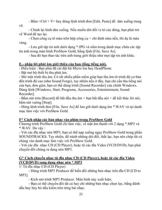 - Bắm <Ctrl + V> hay dùng lệnh trình đơn [Edit, Paste] để dán xuống trang
vẽ.
       - Chỉnh lại hình dán xuống. Nếu muốn dời đổi vị trí các dòng, bạn phải trở
về Word để tạo lại.
       - Chọn công cụ tô màu trên hộp công cụ + chỉ định màu nền, thí dụ là màu
vàng.
       - Lưu giữ tập tin ảnh dưới dạng *.JPG và nằm trong danh mục chứa các tập
tin ảnh trong màn hình ProShow Gold, bằng lệnh [File, Save As].
       - Sau đó bạn thao tác trên ảnh trang giới thiệu như mọi tập tin ảnh khác.

E.- nhập lời phát âm giới thiệu của bạn (lồng tiếng nói).
- Điều kiện : Bạn phải đã cài đặt bộ Micro loa hay HeadPhone.
- Bật mở bộ thiết bị thu phát âm.
- Mở một trình thu âm. Có rất nhiều phần mềm giúp bạn thu âm từ trình độ cơ bản
đến trình độ cao (như Sound Forge), tuy nhiên nếu ở đây, bạn chỉ cần thu tiếng nói
của bạn, đơn giản, bạn có thể dùng trình [Sound Recorder] của chính Windows.
Dùng lệnh [Windows, Start, Programs, Accessories, Entertainment, Sound
Recorder].
- Bấm nút tròn [Record] để bắt đầu thu âm + bạn bắt đầu nói + để kết thúc lời nói,
bấm nút vuông [Stop].
- Dùng lệnh trình đơn [File, Save As] để lưu giữ dưới dạng âm *.WAV và tại danh
mục làm việc với ProShow Gold.

F* Cách nhập các bản nhạc vào phim trong ProShow Gold
Chương trình ProShow Gold chỉ làm việc, về mặt âm thanh với 2 dạng *.MP3 và
*.WAV. Do vậy :
- Với các đĩa nhạc nén MP3, bạn có thể nạp xuống ngay ProShow Gold trong phần
SOUNDTRACKS. Tuy nhiên, để tránh những dời đổi, thất lạc, bạn nên chép tất cả
chúng vào danh mục làm việc với ProShow Gold.
- Với các đĩa nhạc CD (CD Player), hoặc từ các đĩa Video (VCD/DVD), bạn phải
chuyển đổi chúng ra dạng nén MP3.

G* Cách chuyển nhạc từ đĩa nhạc CD (CD Player), hoặc từ các đĩa Video
(VCD/DVD) sang dạng nhạc nén *.MP3
1/ Từ đĩa nhạc CD (CD Player)
      - Dùng trình MP3 Producer để biến đổi những bản nhạc trên đĩa CD [CD to
MP3].
      - Kích mở trình MP3 Producer. Màn hình này xuất hiện.
      - Bạn có thể chuyển đổi tất cả hay chỉ những bản nhạc chọn lọc, bằng đánh
dầu hay hủy bỏ dấu kiểm trên từng bài nhạc.
                                        21
 