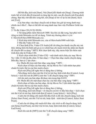 - Để bắt đầu, kích nút [Start]. Nút [Start] đổi thành nút [Stop]. Chương trình
trước hết sẽ trích dẫn (Extracted) ra từng tập tin một, sau đó chuyển mã (Encoded)
chúng. Bạn hãy chờ đến khi xong hết, nút [Stop] sẽ trở về lại là nút [Start]. Kích
nút [Exit].
       - Các bản nhạc vừa được chuyển mã sẽ được lưu giữ lại trong danh mục
chính của ổ đĩa C:. Bạn có thể đời nó sang danh mục làm việc ProShow Gold của
bạn.
2/ Từ đĩa Video CD (VCD /DVD)
       1/ Sử dụng phần mềm Herosoft 3000. Sau khi cài đặt xong, bạn phải trích
riêng ra trình Mmxado.exe để sử dụng. Trình này thường nằm ở vị trí
C:HeroSoftHero3000Mmxado.exe.
       2/ Kích kép trình Mmxado.exe, cửa sổ HeroAudio3000 xuất hiện.
       3/ Đút đĩa Video CD vào.
       4/ Chọn lệnh [File, Video CD Audio] để chỉ dùng âm thanh của đĩa này mà
thôi, không hiển thị hình ảnh gì cả (vì chính bạn chỉ muốn trích lấy phần âm thanh
để chuyển đổi ra dạng *.MP3). Khi chọn lệnh này, dãy menu hiện lên thêm một
trình đơn nữa là [Video CD].
       5/ Kích chọn trình đơn [Video CD] + một danh sách chứa các mục Movie
No 1 đến 12 (thí dụ đĩa chứa 12 bản nhạc) + Chọn bản nhạc muốn chuyển dạng.
Đến đây, bạn có 2 lựa chọn :
       6/a- Muốn đổi trọn một bản nhạc sang dạng *.MP3 :
       - Kích chọn số hiệu của bản nhạc, thí dụ Movie No 5 (tất nhiên bạn phải
chuẩn bị trước thứ tự của bản muốn chọn).
       - Kích nút [Play] để nghe thử có đúng theo ý không.
       - Nếu đúng, kích chọn nút thứ 4 kể từ trái hay lệnh trình đơn [Control, Loop
Select] + kích lên nút đỏ [MP3] (nút thứ 7) để chuyển dạng sang *.MP3.
       - Gõ tên mới của bản nhạc đã được nén trong hộp SAVE.
       6/b- Muốn đổi chỉ một đoạn chọn lọc của bản nhạc sang dạng *.MP3 :
       - Kích chọn số hiệu của bản nhạc, thí dụ Movie No 5 (tất nhiên bạn phải
chuẩn bị trước thứ tự của bản muốn chọn).
       - Kích nút [Play] để nghe thử có đúng theo ý không.
       - Nếu đúng, kích nút [Stop] + rê chuyển con trỏ về đầu bản nhạc + kích chọn
nút thứ 4 kể từ trái hay lệnh trình đơn [Control, Loop Select] + kích [Play].
       - Canh cho tới đúng chổ muốn bắt đẩu trích ra để cho chuyển dạng, kích nút
[Select Start Point], nút thứ 5 kể từ trái, hoặc lệnh trình đơn [Control, Select Start
Point].
       - Canh cho tới đúng chổ muốn kết thúc việc trích ra để chuyển dạng, kích
nút [Select End Point], nút thứ 6 kể từ trái, hoặc lệnh trình đơn [Control, Select
End Point].
       - Kích lên nút đỏ [MP3] (nút thứ 7) để chuyển dạng sang *.MP3.
                                         22
 