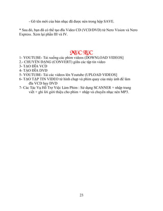 - Gõ tên mới của bản nhạc đã được nén trong hộp SAVE.

* Sau đó, bạn đã có thể tạo đĩa Video CD (VCD/DVD) từ Nero Vision và Nero
Express. Xem lại phần III và IV.



                                MỤC LỤC
1- YOUTUBE- Tải xuống các phim videos (DOWNLOAD VIDEOS]
2.- CHUYỂN DẠNG (CONVERT) giữa các tập tin video
3- TẠO ĐĨA VCD
4- TẠO ĐĨA DVD
5- YOUTUBE- Tải các videos lên Youtube (UPLOAD VIDEOS]
6- TẠO TẬP TIN VIDEO từ hình chụp và phim quay của máy ảnh để làm
      đĩa VCD hay DVD
7- Các Tác Vụ Hỗ Trợ Việc Làm Phim : Sử dụng SCANNER + nhập trang
      viết + ghi lời giới thiệu cho phim + nhập và chuyển nhạc nén MP3.




                                      23
 