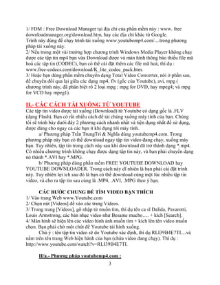 1/ FDM : Free Download Manager tại địa chỉ của phần mềm này : www. free
downloadmanager.org/download.htm, hay các địa chỉ khác từ Google.
Trình này dùng để chạy trình tải xuống www.youtubemp4.com/....trong phương
pháp tải xuống này.
2/ Nếu trong một vài trường hợp chương trình Windows Media Player không chạy
được các tập tin mp4 bạn vừa Download được và màn hình thông báo thiếu file mã
hoá các tập tin (CODEC), bạn có thể cài đặt thêm các file mã hoá, thí dụ :
www.free-codecs.com/download/K_lite_codec_pack.htm.
3/ Hoặc bạn dùng phần mềm chuyển dạng Total Video Converter, nói ở phần sau,
để chuyển đổi qua lại giữa các dạng mp4, flv (gốc của Youtube), avi, mpg (
chương trình này, đã phân biệt rõ 2 loại mpg : mpg for DVD, hay mpeg4; và mpg
for VCD hay mpeg1).

II.- CÁC CÁCH TẢI XUỐNG TỪ YOUTUBE
Các tập tin video được tải xuống (Download) từ Youtube có dạng gốc là .FLV
(dạng Flash). Bạn có rất nhiều cách để tải chúng xuống máy tính của bạn. Chúng
tôi sẽ trình bày dưới đây 2 phương cách nhanh nhất và tiện dụng nhất để sử dụng,
được dùng cho ngay cả các bạn ít khi đụng tới máy tính.
        a/ Phương pháp Trần TrungTrí & Nghĩa dùng youtubemp4.com. Trong
phương pháp này bạn có thể download ngay tập tin video đang chạy, xuống máy
bạn. Tuy nhiên, tập tin trong cách này sau khi download đã trở thành dạng *.mp4.
Có nhiều chương trình không chạy được dạng tập tin này, và bạn phải chuyển dạng
nó thành *.AVI hay *.MPG.
        b/ Phương pháp dùng phần mềm FREE YOUTUBE DOWNLOAD hay
YOUTUBE DOWNLOADER. Trong cách này dĩ nhiên là bạn phải cài đặt trình
này. Tuy nhiên lợi ích sau đó là bạn có thể download cùng một lúc nhiều tập tin
video, và cho ra tập tin sau cùng là .MP4, .AVI, .MPG theo ý bạn.

       CÁC BƯỚC CHUNG ĐỂ TÌM VIDEO BẠN THÍCH
1/ Vào trang Web www.Youtube.com
2/ Chọn nút [Videos] để vào các trang Videos.
3/ Trong trang [Videos], gõ nhập từ muốn tìm, thí dụ tên ca sĩ Dalida, Pavarotti,
Louis Armstrong, các bản nhạc video như Besame mucho…. + kích [Search].
4/ Màn hình sẽ hiện lên các video hình ảnh muốn tìm + kích lên tên video muốn
chọn. Bạn phải chờ một chút để Youtube tải hình xuống.
       Chú ý : tên tập tin video sẽ do Youtube xác định, thí dụ RLI39B4E7TI....và
nằm trên tên trang Web hiện hành của bạn (chứa video đang chạy). Thí dụ :
http://www.youtube.com/watch?v=RLI39B4E7TI.

      II/a.- Phương pháp youtubemp4.com :
                                        3
 