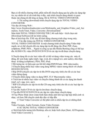 Bạn có rất nhiều chương trình, phần mềm để chuyển dạng qua lại giữa các dạng tập
tin, tuy nhiên tôi sẽ chỉ trình bày ở đây, một trình chuyển dạng nhanh và quen
thuộc mà chúng tôi đã từng sử dụng. Đó là TOTAL VIDEO CONVERTER.
       1/ Tải xuống (download) trình chuyển dạng tập tin TOTAL VIDEO
CONVERTER.
Vào địa chỉ trang Web :
http://www.freedownloadscenter.com/Multimedia_and_Graphics/Video_and_Ani
mation_Tools/Total_Video_Converter_Download.html
Màn hình TOTAL VIDEO CONVER TER 2.40 xuất hiện + kích chọn nút
[Download Software] để tải trình xuống.
Bạn sẽ kích kép file .EXE này để khởi động chương trình chạy trong máy.
       2/ Các đặc trưng của TOTAL VIDEO CONVERTER :
TOTAL VIDEO CONVERTER là một chương trình chuyển dạng Video thật
mạnh, nó có thể chuyển đổi các dạng tập tin để dùng cho iPod, PSP, Zune,
cellphone, PMP, PDA… Ngoài ra công cụ tạo đĩa Media Burning cũng có thể tạo
đĩa AUDIO CD, video DVD/SVCD/VCD từ các tập tin đã được chuyển dạng.

l Chuyển dạng tất cả các loại video để có thể sử dụng video trong các máy di
động, để xem hoặc nghe (mp4, 3gp, xvid, divx mpeg4 avi, amr audio), như điện
thoại di động (cellphone), PDA, PSP, iPod;
2 Độ tương tác và hiệu quả cao khi kết nhập RMVB hoặc RM video/audio;
3 Chuyển dạng nhiều loại video sang dang MPEG videos tương thích với chuẩn
DVD/SVCD/VCD;
4 Rip DVD (chuyển các tập tin từ đĩa DVD sang máy tính) cho tất cả các loại
video thông dụng.
5 Chuyển nhiều dạng video ra dạng SWF, FLV Macromedia video;
6 Trích âm từ nhiều loại video và chuyển chúng thành tất cả các dạng âm thanh
(mp3, ac3, ogg, wav, aac);
7 RIP CD (chuyển các tập tin từ đĩa CD sang máy tính) cho tất cả các loại tập tin
âm đủ loại.
8 Tạo đĩa Audio CD từ các tập tin âm được chuyển dạng.
9 Tạo đĩa DVD/VCD/SVCD từ các tập tin video được chuyển dạng.
10 Tạo Photo Slide show (màn hình hiện nhiều ảnh liên tục) tập hợp nhiều ảnh và
nhạc, với hơn 300 chuyển cảnh độc đáo và hấp dẫn.
      3/ Total Video Converter có thể phát sinh ra nhiều tập tin có những định
dạng
Video Formats, Audio Formats, Game Video Formats
      4/ SỬ DỤNG TOTAL VIDEO CONVERTER
a/ Kích kép biểu tượng trên Desktop, nếu có, hoặc kích chọn [Start, All Programs,
Total Video Converter ].
                                        5
 